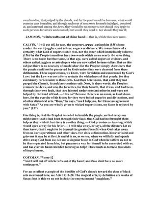 merchandise; that judged by the clouds, and by the position of the heavens, what would
come to pass hereafter; and though such sort of men were formerly indulged, connived
at, and caressed among the Jews, they should be so no more; nor should they apply to
such persons for advice and counsel; nor would they need it, nor should they use it;
JAMISO , "witchcrafts out of thine hand — that is, which thou now usest.
CALVI , "I will cut off, he says, the sorcerers, ‫כשפים‬ , cashephim (155) Some
render the word jugglers, and others, augurs or diviners. We cannot know of a
certainty what kind of superstition it was, nor the other which immediately follows:
(156) for the Prophet mentions here two words which mean nearly the same thing.
There is no doubt but that some, in that age, were called augurs or diviners, and
others called jugglers or astrologers who are now called fortune-tellers. But on this
subject there is no necessity of much labor; for the Prophet simply shows here that
the people could not be preserved by Gods unless they were cleansed from these
defilements. These superstitions, we know, were forbidden and condemned by God’s
Law: but the Law was not able to restrain the wickedness of that people; for they
continually turned aside to these evils. God then here shows, that until they had
purged the Church, it could not continue safe. ow, in these words, the Prophet
reminds the Jews, and also the Israelites, for their benefit, that it was, and had been,
through their own fault, that they labored under constant miseries and were not
helped by the hand of God. — How so? Because there was no room, as God shows
here, for the exercise of his favor; for they were full of auguries and divinations, and
of other diabolical arts. “How,” he says, “can I help you, for I have no agreement
with Satan? As you are wholly given to wicked superstitions, my favor is rejected by
you.” (157)
One thing is, that the Prophet intended to humble the people, so that every one
might know that it had been through their fault, that God had not brought them
help as they wished: but there is another thing, — God promises a cleansing, which
would open a way for his favor, — I will take away, he says, all the diviners Let us
then know, that it ought to be deemed the greatest benefit when God takes away
from us our superstitions and other vices. For since a diminution, however hard and
grievous it may be at first, is useful to us, as we see, when we willfully and openly
drive away God from us; is it not a singular favor in God when he suffers us not to
be thus separated from him, but prepares a way for himself to be connected with us,
and has ever his hand extended to bring us help? Thus much as to these two kinds
of impediments.
COFFMA , "Verse 12
"And I will cut off witchcrafts out of thy hand; and thou shalt have no more
soothsayers."
For an excellent example of the hostility of God's church toward the class of black
arts mentioned here, see Acts 19:18-20. The magical arts, by definition are works of
Satan; but in this we no not include the entertainment "magicians."
 