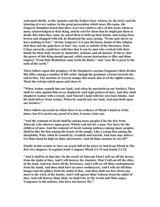 welcomed chiefly, as the Apostles and the Fathers bear witness, by the lowly and the
laboring of every nation. In the great persecution which bears His name, the
Emperor Domitian heard that there were two relatives alive of this Jesus whom so
many acknowledged as their King, and he sent for them that he might put them to
death. But when they came, he asked them to hold up their hands, and seeing these
brown and chapped with toil, he dismissed the men, saying, "From such slaves we
have nothing to fear." Ah but, Emperor! it is just the horny hands of this religion
that thou and thy gods have to fear! Any cynic or satirist of thy literature, from
Celsus onwards, could have told thee that it was by men who worked with their
hands for their daily bread, by domestics, artisans, and all manner of slaves, that
the power of this King should spread, which meant destruction to [flee and thine
empire] "From little Bethlehem came forth the Ruler," and "now He is great to the
ends of the earth."
There follows upon this prophecy of the Shepherd a curious fragment which divides
His office among a number of His order, though the grammar returns towards the
end to One. The mention of Assyria stamps this oracle also as of the eighth century.
Mark the refrain which opens and closes it.
"When Asshur cometh into our land, And when he marcheth on our borders, Then
shall we raise against him seven shepherds And eight princes of men. And they shall
shepherd Asshur with a sword, And imrod’s land with her own bare blades. And
He shall deliver from Asshur, When he cometh into our land, And marcheth upon
our borders."
There follows an oracle in which there is no evidence of Micah’s hand or of his
times; but if it carries any proof of a date, it seems a late one.
"And the remnant of Jacob shall be among many peoples Like the dew from
Jehovah, Like showers upon grass, Which wait not for a man. or tarry for the
children of men. And the remnant of Jacob (among nations,) among many peoples,
Shall be like the lion among the beasts of the jungle, Like a young lion among the
sheepfolds, Who, when he cometh by, treadeth and teareth, And none may deliver.
Let thine hand be high on thine adversaries, And all thine enemies be cut off!"
Finally in this section we have an oracle full of the notes we had from Micah in The
first two chapters. It explains itself. Compare Micah 2:1-13 and Isaiah 2:1-22.
"And it shall be in that day-‘tis the oracle of Jehovah-That I will cut off thy horses
from the midst of thee, And I will destroy thy chariots; That I will cut off the cities
of thy land, And tear down all thy fortresses, And I will cut off thine enchantments
from thy hand, And thou shalt have no more soothsayers; And I will cut off thine
images and thy pillars from the midst of thee, And thou shalt not bow down any
more to the work of thy hands; And I will uproot thine Asheras from the midst of
thee, And will destroy thine idols. So shall I do, in My wrath and Mine anger,
Vengeance to the nations, who have not known Me."
 