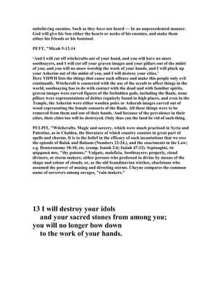 unbelieving enemies. Such as they have not heard — In an unprecedented manner.
God will give his Son either the hearts or necks of his enemies, and make them
either his friends or his footstool.
PETT, "Micah 5:12-14
‘And I will cut off witchcrafts out of your hand, and you will have no more
soothsayers, and I will cut off your graven images and your pillars out of the midst
of you; and you will no more worship the work of your hands, and I will pluck up
your Asherim out of the midst of you, and I will destroy your cities.’
Here YHWH lists the things that cause such offence and make this people only evil
continually. Witchcraft is connected with the use of the occult to affect things in the
world, soothsaying has to do with contact with the dead and with familiar spirits,
graven images were carved figures of the forbidden gods, including the Baals, stone
pillars were representations of deities regularly found in high places, and even in the
Temple, the Asherim were either wooden poles or Asherah images carved out of
wood representing the female consorts of the Baals. All these things were to be
removed from them and out of their hands. And because of the prevalence in their
cities, their cities too will be destroyed. Only thus can the land be rid of such thing.
PULPIT, "Witchcrafts. Magic and sorcery, which were much practised in Syria and
Palestine, as in Chaldea, the literature of which country consists in great part of
spells and charms. It is to the belief in the efficacy of such incantations that we owe
the episode of Balak and Balaam ( umbers 22-24.), and the enactments in the Law;
e.g. Deuteronomy 18:10, etc. (comp. Isaiah 2:6; Isaiah 47:12). Septuagint, τὰ
φάρµακά σου, "thy poisons;" Vulgate, maleficia. Soothsayers; properly, cloud
diviners, or storm makers; either persons who professed to divine by means of the
shape and colour of clouds, or, as the old Scandinavian witches, charlatans who
assumed the power of musing and directing storms. Cheyne compares the common
name of sorcerers among savages, "rain makers."
13 I will destroy your idols
and your sacred stones from among you;
you will no longer bow down
to the work of your hands.
 