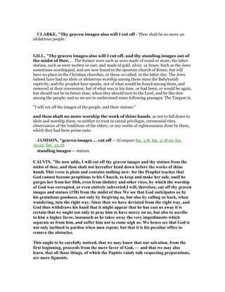 CLARKE, "Thy graven images also will I cut off - Thou shalt be no more an
idolatrous people.
GILL, "Thy graven images also will I cut off, and thy standing images out of
the midst of thee,.... The former were such as were made of wood or stone; the latter
statues, such as were molten or cast, and made of gold, silver, or brass; Such as the Jews
sometimes worshipped, and are now found in the apostate church of Rome; but will
have no place in the Christian churches, or those so called, in the latter day. The Jews
indeed have had no idols or idolatrous worship among them since the Babylonish
captivity; and the prophet here speaks, not of what would be found among them, and
removed at their conversion; but of what was in his time, or had been, or would be again,
but should not be in future time, when they should turn to the Lord, and be like dew
among the people; and so we are to understand some following passages. The Targum is,
"I will cut off the images of the people, and their statues:''
and thou shalt no more worship the work of thine hands; as not to fall down to
idols and worship them, so neither to trust in carnal privileges, ceremonial rites,
observances of the traditions of the elders, or any works of righteousness done by them,
which they had been prone unto.
JAMISO , "graven images ... cut off — (Compare Isa_2:8, Isa_2:18-21; Isa_
30:22; Zec_13:2).
standing images — statues.
CALVI , "He now adds, I will cut off thy graven images and thy statues from the
midst of thee; and thou shalt not hereafter bend down before the works of thine
hands This verse is plain and contains nothing new: for the Prophet teaches that
God cannot become propitious to his Church, to keep and make her safe, until he
purges her from her filth, even from idolatry and other vices, by which the worship
of God was corrupted, or even entirely subverted.I will, therefore, cut off thy graven
images and statues (158) from the midst of thee We see that God anticipates us by
his gratuitous goodness, not only by forgiving us, but also by calling us back, when
wandering, into the right way. Since then we have deviated from the right way, and
God thus withdraws his hand that it might appear that he has cast us away it is
certain that we ought not only to pray him to have mercy on us, but also to ascribe
to him a higher favor, inasmuch as he takes away the very impediments which
separate us from him, and suffer him not to come nigh us. We hence see that God is
not only inclined to pardon when men repent, but that it is his peculiar office to
remove the obstacles.
This ought to be carefully noticed, that we may know that our salvation, from the
first beginning, proceeds from the mere favor of God, — and that we may also
learn, that all those things, of which the Papists vainly talk respecting preparations,
are mere figments.
 