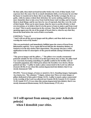 He then adds, thou shalt not bend hereafter before the work of thine hands. God
expresses here the cause why he so much abominates idols, even because he sees that
his honor is transferred to them: this is one thing. He further arraigns the Jews as
guilty, while he makes evident their defection: for surely nothing could have been
more shameful, than to take away from God his honor and worship, and to transfer
them to dead things; and he says here by way of reproach, that they were the work
of their hands. What can be more insane, than for men to ascribe divinity to their
own inventions, or to believe that it is in the power of men to make a god from wood
or stone? This is surely monstrous in the extreme. Then the Prophet by this form of
speaking aggravates the sin of the people of Israel, that is, when he says that they
bowed the head before the work of their oven hands.
COFFMA , "Verse 13
"And I will cut off thy graven images and thy pillars; and thou shalt no more
worship the work of thy hands."
This was particularly and immediately fulfilled upon the return of Israel from
Babylonian captivity. ever again did Israel fall into the shameless idolatry of
Samaria as in the days before their deportation. The passage also has a wider
application in that it is descriptive of the general attitude among Christians of all
ages.
"Thy graven images and thy pillars ..." The pillars were usually ornamental
pedestals suitable for the erection of an idol upon them; but, in time, the pillar itself
was venerated, becoming something of a phallic symbol in the fertility rites of
Canaanite paganism, into which gross abuses the Israelites were drawn. Deane
pointed out that, "A pillar to make a place consecrated to the Lord was allowed
(Genesis 28:18); it was when this custom degenerated into idolatry that it was
sternly denounced."[18]
PULPIT, "Graven images, of stone or metal (Le 26:1). Standing images; Septuagint,
τὰς στηλάς σου, "thy columns;" Vulgate, statuas tuas These are stone images or
pillars dedicated to false gods (1 Kings 14:23). A pillar to mark a place consecrated
to the worship of the Lord was allowed (see Genesis 28:18; Genesis 31:13, Genesis
31:45; Isaiah 19:17). It was when this custom degenerated into idolatry that it was
sternly denounced (Deuteronomy 16:22; Deuteronomy 27:15, etc.).
14 I will uproot from among you your Asherah
poles[e]
when I demolish your cities.
 