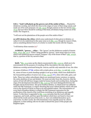 GILL, "And I will pluck up thy groves out of the midst of thee,.... Planted for
idolatrous worship, and which the Jews in the reigns of some of their kings raised, and
made use of for such purposes; see 1Ki_15:13; though contrary to the law of God, Deu_
16:21; but now there should be nothing of this kind, all idolatry being rooted out of the
world. The Targum is,
"I will root out the plantations of the people out of the midst of thee:''
so will I destroy thy cities; which some understand of cities given to idolatry; or
rather it is to be understood in the same sense as in Mic_5:11; though by reason of that,
and as something distinct from it, it is better to render the words with the Targum,
"I will destroy thine enemies (n).''
JAMISO , "groves ... cities — The “groves” are the idolatrous symbol of Astarte
(Deu_16:21; 2Ki_21:7). “Cities” being parallel to “groves,” must mean cities in or near
which such idolatrous groves existed. Compare “city of the house of Baal” (2Ki_10:25),
that is, a portion of the city sacred to Baal.
K&D, "Mic_5:14 sums up the objects enumerated in Mic_5:10-13, which are to be
exterminated, for the purpose of rounding off the description; the only objects of
idolatrous worship mentioned being the 'ăshērim, and the only materials of war, the cities
as means of defence. ‫ים‬ ִ‫יר‬ ֵ‫שׁ‬ ֲ‫,א‬ written with scriptio plena, as in Deu_7:5 and 2Ki_17:16,
lit., stems of trees or posts standing upright or set up as idols, which were dedicated to
the Canaanitish goddess of nature (see at Exo_34:13). ‫ים‬ ִ‫ר‬ ָ‫,ע‬ cities with walls, gates, and
bolts. These two rather subordinate objects are mentioned instar omnium, to express
the entire abolition of war and idolatry. We must not infer from this, however, that the
nation of God will still have images made by human hands and worship them, during the
stage of its development described in Mic_5:10-14; but must distinguish between the
thought and its formal dress. The gross heathen idolatry, to which Israel was addicted
under the Old Testament, is a figure denoting that more refined idolatry which will exist
even in the church of Christ so long as sin and unbelief endure. The extermination of
every kind of heathen idolatry is simply the Old Testament expression for the
purification of the church of the Lord from everything of an idolatrous and ungodly
nature. To this there is appended in Mic_5:15 a promise that the Lord will take
vengeance, and wrath, and fury upon the nations which have not heard or have not
observed the words and acts of the Lord, i.e., have not yielded themselves up to
conversion. In other words, He will exterminate every ungodly power by a fierce
judgment, so that nothing will ever be able to disturb the peace of His people and
kingdom again.
 