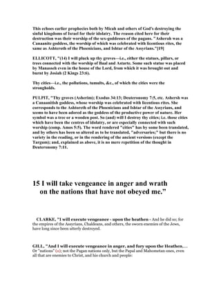 This echoes earlier prophecies both by Micah and others of God's destroying the
sinful kingdoms of Israel for their idolatry. The reason cited here for their
destruction was their worship of the sex-goddesses of the pagans. "Asherah was a
Canaanite goddess, the worship of which was celebrated with licentious rites, the
same as Ashteroth of the Phoenicians, and Ishtar of the Assyrians."[19]
ELLICOTT, "(14) I will pluck up thy groves—i.e., either the statues, pillars, or
trees connected with the worship of Baal and Astarte. Some such statue was placed
by Manasseh even in the house of the Lord, from which it was brought out and
burnt by Josiah (2 Kings 23:6).
Thy cities—i.e., the pollutions, tumults, &c., of which the cities were the
strongholds.
PULPIT, "Thy groves (Asherim); Exodus 34:13; Deuteronomy 7:5, etc. Ashersh was
a Canaanitish goddess, whose worship was celebrated with licentious rites. She
corresponds to the Ashtoreth of the Phoenicians and Ishtar of the Assyrians, and
seems to have been adored as the goddess of the productive power of nature. Her
symbol was a tree or a wooden post. So (and) will I destroy thy cities; i.e. those cities
which have been the centres of idolatry, or are especially connected with such
worship (comp. Amos 5:5). The word rendered "cities" has by some been translated,
and by others has been so altered as to be translated, "adversaries;" but there is no
variety in the reading, or in the rendering of the ancient versions (except the
Targum); and, explained as above, it is no mere repetition of the thought in
Deuteronomy 7:11.
15 I will take vengeance in anger and wrath
on the nations that have not obeyed me.”
CLARKE, "I will execute vengeance - upon the heathen - And he did so; for
the empires of the Assyrians, Chaldeans, and others, the sworn enemies of the Jews,
have long since been utterly destroyed.
GILL, "And I will execute vengeance in anger, and fury upon the Heathen,....
Or "nations" (o); not the Pagan nations only, but the Papal and Mahometan ones, even
all that are enemies to Christ, and his church and people:
 