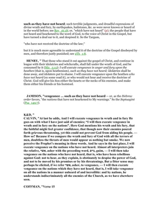 such as they have not heard; such terrible judgments, and dreadful expressions of
divine wrath and fury, by earthquakes, hailstones, &c. as were never known or heard of
in the world before; see Rev_16:18; or, "which have not heard" (p); the people that have
not heard and hearkened to the word of God, to the voice of Christ in the Gospel, but
have turned a deaf ear to it, and despised it. So the Targum,
"who have not received the doctrine of the law;''
but it is much more agreeable to understand it of the doctrine of the Gospel disobeyed by
men, and therefore justly punished; see 2Th_1:8.
HE RY, " That those who stand it out against the gospel of Christ, and continue in
league with their idolatries and witchcrafts, shall fall under the wrath of God, and be
consumed by it (Mic_5:15): I will execute vengeance in anger and fury upon the
heathen (that is, upon heathenism), such as they have not heard; idolatries shall be
done away, and idolaters put to shame. I will execute vengeance upon the heathen who
have not heard (so some read it), or who would not hear and receive the doctrine of
Christ. God will give his Son either the hearts or the necks of his enemies, and make
them either his friends or his footstool.
JAMISO , "vengeance ... such as they have not heard — or, as the Hebrew
order favors, “the nations that have not hearkened to My warnings.” So the Septuagint
(Psa_149:7).
K&D, "
CALVI , "At last he adds, And I will execute vengeance in wrath and in fury He
goes on with what I have just said of enemies; “I will then execute vengeance in
wrath and in fury on the nations”. Here God mentions his wrath and his fury, that
the faithful might feel greater confidence, that though now their enemies poured
forth grievous threatening, yet this could not prevent God from aiding his people. —
How so? Because if we compare the wrath and fury of God with all the terrors of
men, doubtless the threats of men would appear as nothing but smoke. We now
perceive the Prophet’s meaning in these words. And he says in the last place, I will
execute vengeance on the nations who have not heard. Almost all interpreters join
the relative, ‫,אשר‬ asher with the preceding word, ‫,גוים‬ guim, — I will then take
vengeance on the nations who have not heard, that is, who have been rebellious
against God: not to hear, as they explain, is obstinately to despise the power of God,
and not to be moved by his promises or by his threatenings. But a fitter sense may
perhaps be elicited, if we refer ‫,אשר‬ asher, to vengeance, — I will then execute
vengeance on the nations which they have not heard, that is, I will take vengeance
on all the nations in a manner unheard of and incredible: and by nations, he
understands indiscriminately all the enemies of the Church, as we have elsewhere
seen.
COFFMA , "Verse 15
 