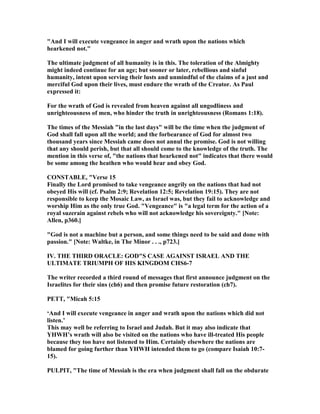 "And I will execute vengeance in anger and wrath upon the nations which
hearkened not."
The ultimate judgment of all humanity is in this. The toleration of the Almighty
might indeed continue for an age; but sooner or later, rebellious and sinful
humanity, intent upon serving their lusts and unmindful of the claims of a just and
merciful God upon their lives, must endure the wrath of the Creator. As Paul
expressed it:
For the wrath of God is revealed from heaven against all ungodliness and
unrighteousness of men, who hinder the truth in unrighteousness (Romans 1:18).
The times of the Messiah "in the last days" will be the time when the judgment of
God shall fall upon all the world; and the forbearance of God for almost two
thousand years since Messiah came does not annul the promise. God is not willing
that any should perish, but that all should come to the knowledge of the truth. The
mention in this verse of, "the nations that hearkened not" indicates that there would
be some among the heathen who would hear and obey God.
CO STABLE, "Verse 15
Finally the Lord promised to take vengeance angrily on the nations that had not
obeyed His will (cf. Psalm 2:9; Revelation 12:5; Revelation 19:15). They are not
responsible to keep the Mosaic Law, as Israel was, but they fail to acknowledge and
worship Him as the only true God. "Vengeance" is "a legal term for the action of a
royal suzerain against rebels who will not acknowledge his sovereignty." [ ote:
Allen, p360.]
"God is not a machine but a person, and some things need to be said and done with
passion." [ ote: Waltke, in The Minor . . ., p723.]
IV. THE THIRD ORACLE: GOD"S CASE AGAI ST ISRAEL A D THE
ULTIMATE TRIUMPH OF HIS KI GDOM CHS6-7
The writer recorded a third round of messages that first announce judgment on the
Israelites for their sins (ch6) and then promise future restoration (ch7).
PETT, "Micah 5:15
‘And I will execute vengeance in anger and wrath upon the nations which did not
listen.’
This may well be referring to Israel and Judah. But it may also indicate that
YHWH’s wrath will also be visited on the nations who have ill-treated His people
because they too have not listened to Him. Certainly elsewhere the nations are
blamed for going further than YHWH intended them to go (compare Isaiah 10:7-
15).
PULPIT, "The time of Messiah is the era when judgment shall fall on the obdurate
 