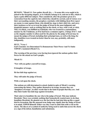 BE SO , "Micah 5:1. ow gather thyself, &c. — It seems this verse ought to be
joined to the foregoing chapter, as it evidently belongs to it, and not to this, which is
upon a quite different subject. Thus considered, after the promises given of a
restoration from the captivity into which they should be carried, and of victory over
their surrounding enemies, the prophecy concludes with bidding them first expect
an enemy to come against them, who should lay siege to their chief city, and carry
their insolence so far as to treat the judge of Israel in the most indignant and
despiteful manner, such as striking him on the cheek, or face, with a rod, or stick.
This, it is likely, was fulfilled on Zedekiah, who was treated in a contumelious
manner by the Chaldeans, as if he had been a common captive, 2 Kings 25:6-7. And
as the singular number is often used for the plural, by the judge of Israel may be
meant the judges of Israel, including their principal men, as well as the king, for
they doubtless were treated no better than he was; nay, probably, still more
indignantly.
PETT, "Verse 1
God’s Enemies Are Determined To Demonstrate Their Power And To Smite
YHWH’s Anointed (Micah 5:1).
The warning of the previous verse having been ignored the nations gather their
forces for the attack on God’s people.
Micah 5:1
‘ ow will you gather yourself in troops,
O daughter of troops.
He has laid siege against us;
They will smite the judge of Israel,
With a rod upon the cheek.
The nations are still determined to attack Judah in spite of Micah’s warning
concerning the future. They gather themselves in troops, because they are
‘daughters of troops’, in other words that is the kind of people that they are. And
thus their leader has laid siege against Jerusalem.
Their aim is to humiliate the one who is the judge of Israel. This may indicate
Hezekiah. There was certainly nothing that Sennacherib wanted more to do than
humiliate Hezekiah. He gloated over the fact that he had shut him up like a caged
bird in Jerusalem. But the unusual term Judge may signify that the Judge of Israel
is in mind, YHWH Himself. Either way they want to smite him with a rod on his
cheek. The idea is of a symbol of authority being used to smite him across the cheek
as a sign of his defeat, humiliation and submission.
 