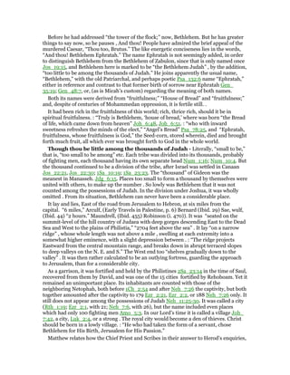 Before he had addressed “the tower of the flock;” now, Bethlehem. But he has greater
things to say now, so he pauses , And thou! People have admired the brief appeal of the
murdered Caesar, “Thou too, Brutus.” The like energetic conciseness lies in the words,
“And thou! Bethlehem Ephratah.” The name Ephratah is not seemingly added, in order
to distinguish Bethlehem from the Bethlehem of Zabulon, since that is only named once
Jos_19:15, and Bethlehem here is marked to be “the Bethlehem Judah” , by the addition,
“too little to be among the thousands of Judah.” He joins apparently the usual name,
“Bethlehem,” with the old Patriarchal, and perhaps poetic Psa_132:6 name “Ephratah,”
either in reference and contrast to that former birth of sorrow near Ephratah Gen_
35:19; Gen_48:7, or, (as is Micah’s custom) regarding the meaning of both names.
Both its names were derived from “fruitfulness;” “House of Bread” and “fruitfulness;”
and, despite of centuries of Mohammedan oppression, it is fertile still. .
It had been rich in the fruitfulness of this world; rich, thrice rich, should it be in
spiritual fruitfulness. : “Truly is Bethlehem, ‘house of bread,’ where was born “the Bread
of life, which came down from heaven” Joh_6:48, Joh_6:51. : “who with inward
sweetness refreshes the minds of the elect,” “Angel’s Bread” Psa_78:25, and “Ephratah,
fruitfulness, whose fruitfulness is God,” the Seed-corn, stored wherein, died and brought
forth much fruit, all which ever was brought forth to God in the whole world.
Though thou be little among the thousands of Judah - Literally, “small to be,”
that is, “too small to be among” etc. Each tribe was divided into its thousands, probably
of fighting men, each thousand having its own separate head Num_1:16; Num_10:4. But
the thousand continued to be a division of the tribe, after Israel was settled in Canaan
Jos_22:21, Jos_22:30; 1Sa_10:19; 1Sa_23:23. The “thousand” of Gideon was the
meanest in Manasseh. Jdg_6:15. Places too small to form a thousand by themselves were
united with others, to make up the number . So lowly was Bethlehem that it was not
counted among the possessions of Judah. In the division under Joshua, it was wholly
omitted . From its situation, Bethlehem can never have been a considerable place.
It lay and lies, East of the road from Jerusalem to Hebron, at six miles from the
capital. “6 miles,” Arculf, (Early Travels in Palestine, p. 6) Bernard (Ibid. 29) Sae, wulf,
(Ibid. 44) “2 hours.” Maundrell, (Ibid. 455) Robinson (i. 470)). It was “seated on the
summit-level of the hill country of Judaea with deep gorges descending East to the Dead
Sea and West to the plains of Philistia,” “2704 feet above the sea” . It lay “on a narrow
ridge” , whose whole length was not above a mile , swelling at each extremity into a
somewhat higher eminence, with a slight depression between . : “The ridge projects
Eastward from the central mountain range, and breaks down in abrupt terraced slopes
to deep valleys on the N. E. and S.” The West end too “shelves gradually down to the
valley” . It was then rather calculated to be an outlying fortress, guarding the approach
to Jerusalem, than for a considerable city.
As a garrison, it was fortified and held by the Philistines 2Sa_23:14 in the time of Saul,
recovered from them by David, and was one of the 15 cities fortified by Rehoboam. Yet it
remained an unimportant place. Its inhabitants are counted with those of the
neighboring Netophah, both before 1Ch_2:54 and after Neh_7:26 the captivity, but both
together amounted after the captivity to 179 Ezr_2:21, Ezr_2:2, or 188 Neh_7:26 only. It
still does not appear among the possessions of Judah Neh_11:25-30. It was called a city
(Rth_1:19; Ezr_2:1, with 21; Neh_7:6, with 26), but the name included even places
which had only 100 fighting men Amo_5:3. In our Lord’s time it is called a village Joh_
7:42, a city, Luk_2:4, or a strong . The royal city would become a den of thieves. Christ
should be born in a lowly village. : “He who had taken the form of a servant, chose
Bethlehem for His Birth, Jerusalem for His Passion.”
Matthew relates how the Chief Priest and Scribes in their answer to Herod’s enquiries,
 