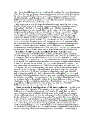 where Christ should be born, Mat_2:4-6, alleged this prophecy. They gave the substance
rather than the exact words, and with one remarkable variation, art not the least among
the princes of Judah. Matthew did not correct their paraphrase, because it does not
affect the object for which they alleged the prophecy, the birth of the Redeemer in
Bethlehem. The sacred writers often do not correct the translations, existing in their
time, when the variations do not affect the truth .
Both words are true here. Micah speaks of Bethlehem, as it was in the sight of men;
the chief priests, whose words Matthew approves, speak of it as it was in the sight of
God, and as, by the Birth of Christ, it should become. : “Nothing hindered that
Bethlehem should be at once a small village and the Mother-city of the whole earth, as
being the mother and nurse of Christ who made the world and conquered it.” : “That is
not the least, which is the house of blessing, and the receptacle of divine grace.” : “He
saith that the spot, although mean and small, shall be glorious. And in truth,” adds
Chrysostom, “the whole world came together to see Bethlehem, where, being born, He
was laid, on no other ground than this only.” : “O Bethlehem, little, but now made great
by the Lord, He hath made thee great, who, being great, was in thee made little. What
city, if it heard thereof, would not envy thee that most precious Stable and the glory of
that Crib? Thy name is great in all the earth, and all generations call thee blessed.
“Glorious things are everywhere spoken of thee, thou city of God” Psa_87:3. Everywhere
it is sung, that this Man is born in her, and the Most High Himself shall establish her.
Out of thee shall He come forth to Me that is to be Ruler in Israel -
(Literally, shall (one) come forth to Me “to be Ruler.”) Bethlehem was too small to be
any part of the polity of Judah; out of her was to come forth One, who, in God’s Will, was
to be its Ruler. The words to Me include both of Me and to Me. Of Me, that is, , by My
Power and Spirit,” as Gabriel said, “The Holy Spirit shall come upon thee, and the power
of the Highest shall overshadow thee, therefore also that Holy Thing which shall be born
of thee, shall be called the Son of God” Luk_1:35. To Me, as God said to Samuel, “I will
send thee to Jesse the Bethlehemite; for I have provided Me a king among his sons” 1Sa_
16:1. So now, “one shall go forth thence to Me,” to do My Will, to My praise and glory, to
reconcile the world unto Me, to rule and be Head over the true Israel, the Church. He
was to “go forth out of Bethlehem,” as his native-place; as Jeremiah says, “His noble
shall be from him, and his ruler shall go forth out of the midst of him” Jer_30:21; and
Zechariah, “Out of him shall come forth the cornerstone; out of him the nail, out of him
the battle-bow, out of him every ruler together” Zec_10:4. Before, Micah had said “to the
tower of Edar, Ophel of the daughter of Zion, the first rule shall come to thee;” now,
retaining the word, he says to Bethlehem, “out of thee shall come one to be a ruler.” “The
judge of Israel had been smitten;” now there should “go forth out of” the little
Bethlehem, One, not to be a judge only, but a Ruler.
Whose goings forth have been from of old, from everlasting - Literally, “from
the days of eternity.” “Going forth” is opposed to “going forth;” a “going forth” out of
Bethlehem, to a “going forth from eternity;” a “going forth,” which then was still to
come, (the prophet says, “shall go forth,”) to a “going forth” which had been long ago
(Rup.), “not from the world but from the beginning, not in the days of time, but “from
the days of eternity.” For “in the beginning was the Word, and the Word was with God,
and the Word was God. The Same was in the beginning with God.” Joh_1:1-2. In the end
of the days, He was to go forth from Bethlehem; but, lest he should be thought then to
have had His Being, the prophet adds, His ‘goings forth are from everlasting.’” Here
words, denoting eternity and used of the eternity of God, are united together to impress
the belief of the Eternity of God the Son. We have neither thought nor words to conceive
eternity; we can only conceive of time lengthened out without end. : “True eternity is
 