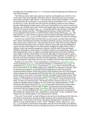 boundless life, all existing at once,” or , “to duration without beginning and without end
and without change.”
The Hebrew names, here used, express as much as our thoughts can conceive or our
words utter. They mean literally, from afore, (that is, look back as far as we can, that
from which we begin is still “before,”) “from the days of that which is hidden.” True, that
in eternity there are no divisions, no succession, but one everlasting “now;” one, as God,
in whom it is, is One. But man can only conceive of Infinity of space as space without
bounds, although God contains space, and is not contained by it; nor can we conceive of
Eternity, save as filled out by time. And so God speaks after the manner of men, and calls
Himself “the Ancient of Days” Dan_7:9, , “being Himself the age and time of all things;
before days and age and time,” “the Beginning and measure of ages and of time.” The
word, translated “from of old,” is used elsewhere of the eternity of God Hab_1:12. “The
God of before” is a title chosen to express, that He is before all things which He made.
“Dweller of afore” Psa_55:20 is a title, formed to shadow out His ever-present existence.
Conceive any existence afore all which else you can conceive, go back afore and afore
that; stretch out backward yet before and before all which you have conceived, ages afore
ages, and yet afore, without end, - then and there God was. That afore was the property
of God. Eternity belongs to God, not God to eternity. Any words must be inadequate to
convey the idea of the Infinite to our finite minds. Probably the sight of God, as He is,
will give us the only possible conception of eternity. Still the idea of time prolonged
infinitely, although we cannot follow it to infinity, shadows our eternal being. And as we
look along that long vista, our sight is prolonged and stretched out by those millions
upon millions of years, along which we can look, although even if each grain of sand or
dust on this earth, which are countless, represented countless millions, we should be, at
the end, as far from reaching to eternity as at the beginning. “The days of eternity” are
only an inadequate expression, because every conception of the human mind must be so.
Equally so is every other, “From everlasting to everlasting” Psa_90:2; Psa_103:17;
“from everlasting” (Psa_93:2, and of Divine Wisdom, or God the Son, Pro_8:23); “to
everlasting” Psa_9:8; Psa_29:10; “from the day” Isa_43:13, that is, since the day was.
For the word, from, to our minds implies time, and time is no measure of eternity. Only
it expresses pre-existence, an eternal Existence backward as well as forward, the
incommunicable attribute of God. But words of Holy Scripture have their full meaning,
unless it appear from the passage itself that they have not. In the passages where the
words, forever, from afore, do not mean eternity, the subject itself restrains them. Thus
forever, looking onward, is used of time, equal in duration with the being of whom it is
written, as, “he shall be thy servant forever” Exo_21:6, that is, so long as he lives in the
body. So when it is said to the Son, “Thy throne, O God, is forever and ever” Psa_45:6, it
speaks of a kingdom which shall have no end. In like way, looking backward, “I will
remember Thy wonders from old” Psa_77:12, must needs relate to time, because they
are marvelous dealings of God in time. So again, “the heavens of old, stand simply
contrasted with the changes of man” Psa_68:34. But “God of old is the Eternal God”
Deu_33:27. “He that abideth of old” Psa_55:20 is God enthroned from everlasting In
like manner the “goings forth” here, opposed to a “going forth” in time, (emphatic words
being moreover united together,) are a going forth in eternity.
The word, “from of old,” as used of being, is only used as to the Being of God. Here too
then there is no ground to stop short of that meaning; and so it declares the eternal
“going-forth,” or Generation of the Son. The plural, “goings forth,” may here be used,
either as words of great majesty, “God,” “Lord,” “Wisdom,” (that is, divine Pro_1:20;
Pro_9:1) are plural; or because the Generation of the Son from the Father is an Eternal
Generation, before all time, and now, though not in time, yet in eternity still. As then the
 