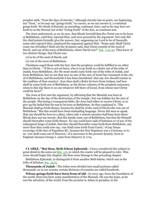 prophet saith, “from the days of eternity,” although eternity has no parts, nor beginning,
nor “from,” so he may say “goings forth,” to convey, as we can receive it, a continual
going-forth. We think of Eternity as unending, continual, time; and so he may have set
forth to us the Eternal Act of the “Going Forth” of the Son, as continual acts.
The Jews understood, as we do now, that Micah foretold that the Christ was to be born
at Bethlehem, until they rejected Him, and were pressed by the argument. Not only did
the chief priests formally give the answer, but, supposing our Lord to be of Nazareth,
some who rejected Him, employed the argument against Him. “Some said, Shall Christ
come out of Galilee? Hath not the Scripture said, that Christ cometh of the seed of
David, and out of the town of Bethlehem, where David was?” Joh_7:41-42. They knew of
two distinct things: that Christ was:
(1) to be of the seed of David; and
(2) out of the town of Bethlehem.
Christians urged them with the fact, that the prophecy could be fulfilled in no other
than in Christ. : “If He is not yet born, who is to go forth as a Ruler out of the tribe of
Judah, from Bethlehem, (for He must needs come forth out of the tribe of Judah, and
from Bethlehem, but we see that now no one of the race of Israel has remained in the city
of of Bethlehem, and thenceforth it has been interdicted that any Jew should remain in
the confines of that country) - how then shall a Ruler be born from Judaea, and how
shall he come forth out of Bethlehem, as the divine volumes of the prophets announce,
when to this day there is no one whatever left there of Israel, from whose race Christ
could be born?”
The Jews at first met the argument, by affirming that the Messiah was born at
Bethlehem on the day of the destruction of the temple ; but was hidden for the sins of
the people. This being a transparent fable, the Jews had either to receive Christ, or to
give up the belief that He was to be born at Bethlehem. So they explained it, “The
Messiah shall go forth thence, because he shall be of the seed of David who was out of
Bethlehem.” But this would have been misleading language. Never did man so speak,
that one should be born in a place, when only a remote ancestor had been born there.
Micah does not say merely, that His family came out of Bethlehem, but that He Himself
should thereafter come forth thence. No one could have said of Solomon or of any of the
subsequent kings of Judah, that they should thereafter come forth from Bethlehem, any
more than they could now say, ‘one shall come forth from Corsic,’ of any future
sovereign of the line of Napoleon III., because the first Napoleon was a Corsican; or to
us, ‘one shall come out of Hanover,’ of a successor to the present dynasty, born in
England, because George I. came from Hanover in 1714.
CLARKE, "But thou, Beth-lehem Ephratah - I have considered this subject in
great detail in the notes on Mat_2:6, to which the reader will be pleased to refer. This
verse should begin this chapter; the first verse belongs to the preceding chapter.
Bethlehem Ephratah, to distinguish it from another Beth-lehem, which was in the
tribe of Zebulun, Jos_19:15.
Thousands of Judah - The tribes were divided into small portions called
thousands; as in our country certain divisions of counties are called hundreds.
Whose goings forth have been from of old - In every age, from the foundation of
the world, there has been some manifestation of the Messiah. He was the hope, as he
was the salvation, of the world, from the promise to Adam in paradise, to his
 
