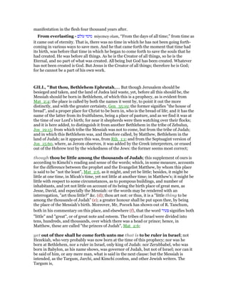 manifestation in the flesh four thousand years after.
From everlasting - ‫עולם‬ ‫מימי‬ miyemey olam, “From the days of all time;” from time as
it came out of eternity. That is, there was no time in which he has not been going forth-
coming in various ways to save men. And he that came forth the moment that time had
its birth, was before that time in which he began to come forth to save the souls that he
had created. He was before all things. As he is the Creator of all things, so he is the
Eternal, and no part of what was created. All being but God has been created. Whatever
has not been created is God. But Jesus is the Creator of all things; therefore he is God;
for he cannot be a part of his own work.
GILL, "But thou, Bethlehem Ephratah,.... But though Jerusalem should be
besieged and taken, and the land of Judea laid waste, yet, before all this should be, the
Messiah should be born in Bethlehem, of which this is a prophecy, as is evident from
Mat_2:4; the place is called by both the names it went by, to point it out the more
distinctly, and with the greater certainty, Gen_35:19; the former signifies "the house of
bread", and a proper place for Christ to be born in, who is the bread of life; and it has the
name of the latter from its fruitfulness, being a place of pasture, and as we find it was at
the time of our Lord's birth; for near it shepherds were then watching over their flocks;
and it is here added, to distinguish it from another Bethlehem in the tribe of Zebulun,
Jos_19:15; from which tribe the Messiah was not to come, but from the tribe of Judah;
and in which this Bethlehem was, and therefore called, by Matthew, Bethlehem in the
land of Judah; as it appears this was, from Rth_1:1; and from the Septuagint version of
Jos_15:60, where, as Jerom observes, it was added by the Greek interpreters, or erased
out of the Hebrew text by the wickedness of the Jews: the former seems most correct;
though thou be little among the thousands of Judah; this supplement of ours is
according to Kimchi's reading and sense of the words; which, in some measure, accounts
for the difference between the prophet and the Evangelist Matthew, by whom this place
is said to be "not the least", Mat_2:6, as it might, and yet be little; besides, it might be
little at one time, in Micah's time, yet not little at another time; in Matthew's; it might be
little with respect to some circumstances, as to pompous buildings, and number of
inhabitants, and yet not little on account of its being the birth place of great men, as
Jesse, David, and especially the Messiah: or the words may be rendered with an
interrogation, "art thou little?" &c. (d); thou art not: or thus, it is a "little thing to be
among the thousands of Judah" (e); a greater honour shall be put upon thee, by being
the place of the Messiah's birth. Moreover, Mr, Pocock has shown out of R. Tanchum,
both in his commentary on this place, and elsewhere (f), that the word ‫צעיר‬ signifies both
"little" and "great", or of great note and esteem. The tribes of Israel were divided into
tens, hundreds, and thousands, over which there was a head or prince; hence, in
Matthew, these are called "the princes of Judah", Mat_2:6;
yet out of thee shall he come forth unto me that is to be ruler in Israel; not
Hezekiah, who very probably was now born at the time of this prophecy; nor was he
born at Bethlehem, nor a ruler in Israel, only king of Judah: nor Zerubbabel, who was
born in Babylon, as his name shows, was governor of Judah, but not of Israel; nor can it
be said of him, or any mere man, what is said in the next clause: but the Messiah is
intended, as the Targum, Jarchi, and Kimchi confess, and other Jewish writers. The
Targum is,
 