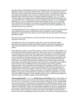 even the author of a blasphemous book (l), pretending to give the life of Jesus, owns that
Bethlehem Judah was the place of his nativity: and it is clear not only that the Jews in
the times of Jesus expected the Messiah to come from hence, even both the chief priests
and scribes of the people, who, in answer to Herod's question about the place of the
Messiah's birth, direct him to this, according to Micah's prophecy, Mat_2:4; and the
common people, who thought to have confronted the Messiahship of Jesus with it, Joh_
7:41; but others also, at other times. The tower of Edar being a place near to Bethlehem
Ephratah, Gen_35:19; Jonathan ben Uzziel, in his Targum of Gen_35:19, says of the
tower of Edar, this is the place from whence the King Messiah shall be revealed in the
end of days; nay, some of them say he is born already, and was born at Bethlehem. An
Arabian, they say (m), told a Jew,
"the King Messiah is born; he replied to him, what is his name? he answered, Menachem
(the Comforter) is his name; he asked him, what is his father's name? he replied,
Hezekiah; he said to him, from whence is he? he answered, from the palace of the king of
Bethlehem Judah.''
This same story is told elsewhere (n), with some little variation, thus, that the Arabian
should say to the Jew,
"the Redeemer of the Jews is both; he said to him, what is his name? he replied,
Menachem is his name; and what is his father's name? he answered, Hezekiah; and
where do they dwell? (he and his father;) he replied, in Birath Arba, in Bethlehem
Judah.''
These things show their sense of this prophecy, and the convictions of their minds as to
the births of the Messiah, and the place of it. The words "unto me" are thought by some
to be redundant and superfluous; but contain in them the glory and Gospel of the text,
whether considered as the words of God the Father; and then the sense is, that Christ
was to come forth in this place in human nature, or become incarnate, agreeably to the
purpose which God purposed in himself; to the covenant made with him, before the
world was; to an order he had given him as Mediator, and to his promise concerning
him; and he came forth to him, and answered to all these; as well as this was in order to
do his will and work, by fulfilling the law; preaching the Gospel; doing miracles;
performing the work of redemption and salvation; by becoming a sacrifice for sin, and
suffering death; and likewise it was for the glorifying of all the divine perfections: or
whether as the words of the prophet, in the name of the church and people of God, to
and for whom he was born, or became incarnate; he came forth unto them, to be their
Mediator in general; to be the Redeemer and Saviour of them in particular; to execute
each of his offices of Prophet, Priest, and King; and to answer and fill up all relations he
stands in to them, of Father, Brother, Head, and Husband;
whose goings forth have been of old, from everlasting; which is said of him, not
because his extraction was from David, who lived many ages before him; for admitting
he was "in him, in his loins", as to his human nature, so long ago, yet his "goings forth"
were not from thence: nor because he was prophesied of and promised very early, as he
was from the beginning of the world; but neither a prophecy nor promise of him can be
called his "going forth"; which was only foretold and spoken of, but not in actual being;
nor because it was decreed from eternity that he should come forth from Bethlehem, or
be born there in time; for this is saying no more than what might be said of everyone
that was to be born in Bethlehem, and was born there: nor is this to be understood of his
 
