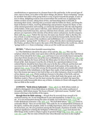 manifestations or appearances in a human form to the patriarchs, in the several ages of
time; since to these, as to other of the above things, the phrase "from everlasting" cannot
be ascribed: but either of his going forth in a way of grace towards his people, in acts of
love to them, delighting in those sons of men before the world was; in applying to his
Father on their account, asking them of him, and betrothing them to himself; in
becoming their surety, entering into a covenant with his Father for them, and being the
head of election to them, receiving all blessings and promises of grace for them: or else
of his eternal generation and sonship, as commonly interpreted; who the only begotten
of the Father, of the same nature with him, and a distinct person from him; the eternal
Word that went forth from him, and was with him from eternity, and is truly God. The
phrases are expressive of the eternity of his divine nature and person; Jarchi compares
them with Psa_72:17; "before the sun was, his name was Jinnon"; that is, the Son, the
Son of God; so as the former part of the text sets forth his human birth, this his divine
generation; which, cause of the excellency and ineffableness of it, is expressed in the
plural number, "goings forth". So Eliezer (o), along with the above mentioned passage in
the Psalms, produces this to prove the name of the Messiah before the world was, whose
"goings forth were from everlasting", when as yet the world was not created.
HE RY, " What is here foretold concerning him.
(1.) That Bethlehem should be the place of his nativity, Mic_5:2. This was the
scripture which the scribes went upon when with the greatest assurance they told Herod
where Christ should be born (Mat_2:6), and hence it was universally known among the
Jews that Christ should come out of the town of Bethlehem where David was, Joh_7:42.
Beth-lehem signifies the house of bread, the fittest place for him to be born in who is the
bread of life. And, because it was the city of David, by a special providence it was
ordered that he should be born there who was to be the Son of David, and his heir and
successor for ever. It is called Bethlehem-Ephratah, both names of the same city, as
appears Gen_35:19. It was little among the thousands of Judah, not considerable either
for the number of the inhabitants or the figure they made; it had nothing in it worthy to
have this honour put upon it; but God in that, as in other instances, chose to exalt those
of low degree, Luk_1:52. Christ would give honour to the place of his birth, and not
derive honour from it: Though thou be little, yet this shall make thee great, and, as St.
Matthew reads it, Thou art not the least among the princes of Judah, but upon this
account art really honourable above any of them. A relation to Christ will magnify those
that are little in the world.
JAMISO , "Beth-lehem Ephratah — (Gen_48:7), or, Beth-lehem Judah; so
called to distinguish it from Beth-lehem in Zebulun. It is a few miles southwest of
Jerusalem. Beth-lehem means “the house of bread”; Ephratah means “fruitful”: both
names referring to the fertility of the region.
though thou be little among — though thou be scarcely large enough to be
reckoned among, etc. It was insignificant in size and population; so that in Jos_15:21,
etc., it is not enumerated among the cities of Judah; nor in the list in Neh_11:25, etc.
Under Rehoboam it became a city: 2Ch_11:6, “He built Beth-lehem.” Mat_2:6 seems to
contradict Micah, “thou art not the least,” But really he, by an independent testimony of
the Spirit, confirms the prophet, Little in worldly importance, thou art not least (that is,
far from least, yea, the very greatest) among the thousands, of princes of Judah, in the
spiritual significance of being the birthplace of Messiah (Joh_7:42). God chooses the
little things of the world to eclipse in glory its greatest things (Jdg_6:15; Joh_1:46; 1Co_
1:27, 1Co_1:28). The low state of David’s line when Messiah was born is also implied
 