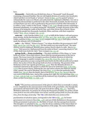 here.
thousands — Each tribe was divided into clans or “thousands” (each thousand
containing a thousand families: like our old English division of counties into hundreds),
which had their several heads or “princes”; hence in Mat_2:6 it is quoted “princes,”
substantially the same as in Micah, and authoritatively explained in Matthew. It is not so
much this thousand that is preferred to the other thousands of Judah, but the Governor
or Chief Prince out of it, who is preferred to the governors of all the other thousands. It
is called a “town” (rather in the Greek, “village”), Joh_7:42; though scarcely containing a
thousand inhabitants, it is ranked among the “thousands” or larger divisions of the tribe,
because of its being the cradle of David’s line, and of the Divine Son of David. Moses
divided the people into thousands, hundreds, fifties, and tens, with their respective
“rulers” (Exo_18:25; compare 1Sa_10:19).
unto me — unto God the Father (Luk_1:32): to fulfil all the Father’s will and purpose
from eternity. So the Son declares (Psa_2:7; Psa_40:7, Psa_40:8; Joh_4:34); and the
Father confirms it (Mat_3:17; Mat_12:18, compare with Isa_42:1). God’s glory is hereby
made the ultimate end of redemption.
ruler — the “Shiloh,” “Prince of peace,” “on whose shoulders the government is laid”
(Gen_49:10; Isa_9:6). In 2Sa_23:3, “He that ruleth over men must be just,” the same
Hebrew word is employed; Messiah alone realizes David’s ideal of a ruler. Also in Jer_
30:21, “their governor shall proceed from the midst of them”; answering closely to “out
of thee shall come forth the ruler,” here (compare Isa_11:1-4).
goings forth ... from everlasting — The plain antithesis of this clause, to “come
forth out of thee” (from Beth-lehem), shows that the eternal generation of the Son is
meant. The terms convey the strongest assertion of infinite duration of which the
Hebrew language is capable (compare Psa_90:2; Pro_8:22, Pro_8:23; Joh_1:1).
Messiah’s generation as man coming forth unto God to do His will on earth is from Beth-
lehem; but as Son of God, His goings forth are from everlasting. The promise of the
Redeemer at first was vaguely general (Gen_3:15). Then the Shemitic division of
mankind is declared as the quarter in which He was to be looked for (Gen_9:26, Gen_
9:27); then it grows clearer, defining the race and nation whence the Deliverer should
come, namely, the seed of Abraham, the Jews (Gen_12:3); then the particular tribe,
Judah (Gen_49:10); then the family, that of David (Psa_89:19, Psa_89:20); then the
very town of His birth, here. And as His coming drew nigh, the very parentage (Mat_1:1-
17; Luk_1:26-35; Luk_2:1-7); and then all the scattered rays of prophecy concentrate in
Jesus, as their focus (Heb_1:1, Heb_1:2).
K&D, "The previous announcement of the glory to which Zion is eventually to attain,
is now completed by the announcement of the birth of the great Ruler, who through His
government will lead Israel to this, the goal of its divine calling. Mic_5:2. “And thou,
Bethlehem Ephratah, too small to be among the thousands of Judah, out of thee will He
come forth to me who will be Ruler over Israel; and His goings forth are from the olden
time, from the days of eternity.” The ‫ה‬ ָ ፍְ‫,ו‬ with which this new section of the
proclamation of salvation opens, corresponds to the ‫ה‬ ָ ፍְ‫ו‬ in Mic_4:8. Its former
government is to return to Zion (Mic_4:8), and out of little Bethlehem is the possessor
of this government to proceed, viz., the Ruler of Israel, who has sprung from eternity.
This thought is so attached to Mic_5:1, that the divine exaltation of the future Ruler of
Israel is contrasted with the deepest degradation of the judge. The names Bethlehem
 