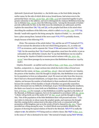 Ephratah ('Ephrâth and 'Ephrâthâh, i.e., the fertile ones, or the fruit-fields, being the
earlier name; by the side of which Bēth-lechem, bread-house, had arisen even in the
patriarchal times: see Gen_35:19; Gen_48:7; Rth_4:11) are connected together to give
greater solemnity to the address, and not to distinguish the Judaean Bethlehem from the
one in Zebulun (Jos_19:15), since the following words, “among the thousands of Judah,”
provide sufficiently for this. In the little town the inhabitants are addressed; and this
explains the masculines ‫ה‬ ָ ፍ, ‫יר‬ ִ‫ע‬ ָ‫,צ‬ and ָ‫ך‬ ְ ִ‫,מ‬ as the prophet had them in his mind when
describing the smallness of the little town, which is called κώµη in Joh_7:42. ‫יוֹת‬ ְ‫ה‬ ִ‫ל‬ ‫יר‬ ִ‫ע‬ ָ‫,צ‬
literally “small with regard to the being among the 'ălâphım of Judah,” i.e., too small to
have a place among them. Instead of the more exact ‫יוֹת‬ ְ‫ה‬ ִ‫,מ‬ ‫יוֹת‬ ְ‫ה‬ ִ‫ל‬ is probably chosen,
simply because of the following ‫יוֹת‬ ְ‫ה‬ ִ‫.ל‬
(Note: The omission of the article before ‫יר‬ ִ‫ע‬ ָ‫,צ‬ and the use of ‫יוֹת‬ ְ‫ה‬ ִ‫ל‬ instead of ‫יוֹת‬ ְ‫ה‬ ִ‫,מ‬
do not warrant the alteration in the text which Hitzig proposes, viz., to strike out
‫יוֹת‬ ְ‫ה‬ ִ‫ל‬ as erroneous, and to separate the ‫ה‬ from ‫אפרתה‬ and connect it with ‫צעיר‬ = ‫ת‬ ָ‫ר‬ ְ‫פ‬ ֶ‫א‬
‫יר‬ ִ‫ע‬ ָ ַ‫;ה‬ for the assertion that ‫יר‬ ִ‫ע‬ ָ‫,צ‬ if used in apposition, must have the article, is just as
unfounded as the still further remark, that “to say that Bethlehem was too small to
be among the 'ălaphım of Judah is incorrect and at variance with 1Sa_20:6, 1Sa_
20:29,” since these passages by no means prove that Bethlehem formed an 'eleph by
itself.)
'Alâphım, thousands - an epithet used as early as Num_1:16; Num_10:4, to denote the
families, mishpâchōth, i.e., larger sections into which the twelve tribes of Israel were
divided (see the comm. on Num_1:16 and Exo_18:25) - does not stand for sârē 'ălâphım,
the princes of the families; since the thought is simply this, that Bethlehem is too small
for its population to form an independent 'eleph. We must not infer from this, however,
that it had not a thousand inhabitants, as Caspari does; since the families were called
'ălâphım, not because the number of individuals in them numbered a thousand, but
because the number of their families or heads of families was generally somewhere
about a thousand (see my biblische Archäologie, §140). Notwithstanding this smallness,
the Ruler over Israel is to come forth out of Bethlehem. ‫ן‬ ִ‫מ‬ ‫א‬ ֵ‫צ‬ֵ‫י‬ does not denote descent
here, as in Gen_17:6 for example, so that Bethlehem would be regarded as the father of
the Messiah, as Hofmann supposes, but is to be explained in accordance with Jer_30:21,
“A Ruler will go forth out of the midst of it” (cf. Zec_10:4); and the thought is simply
this, “Out of the population of the little Bethlehem there will proceed and arise.” ‫י‬ ִ‫ל‬ (to
me) refers to Jehovah, in whose name the prophet speaks, and expresses the thought
that this coming forth is subservient to the plan of the Lord, or connected with the
promotion of His kingdom, just as in the words of God to Samuel in 1Sa_16:1, “I have
provided me a King among his sons,” to which Micah most probably alluded for the
purpose of showing the typical relation of David to the Messiah. ‫ל‬ ֵ‫מוֹשׁ‬ ‫יוֹת‬ ְ‫ה‬ ִ‫ל‬ is really the
subject to ‫א‬ ֵ‫צ‬ֵ‫,י‬ the infinitive ‫יוֹת‬ ְ‫ה‬ ִ‫ל‬ being used as a relative clause, like ‫וֹת‬ ַ‫כ‬ ְ‫ל‬ in Hos_2:11,
in the sense of “who is destined to be ruler.” But instead of simply saying ‫ל‬ ֵ‫א‬ ָ‫ר‬ ְ‫שׂ‬ִ‫י‬ ‫ל‬ ֵ‫מוֹשׁ‬ ‫א‬ ֵ‫צ‬ַ‫,י‬
 
