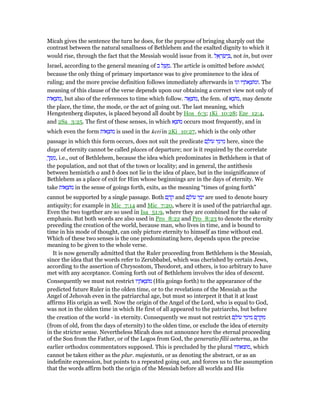 Micah gives the sentence the turn he does, for the purpose of bringing sharply out the
contrast between the natural smallness of Bethlehem and the exalted dignity to which it
would rise, through the fact that the Messiah would issue from it. ‫ל‬ ֵ‫א‬ ָ‫ר‬ ְ‫שׂ‬ִ‫י‬ ְ , not in, but over
Israel, according to the general meaning of ‫ב‬ ‫ל‬ ַ‫שׁ‬ ָ‫.מ‬ The article is omitted before mōshēl,
because the only thing of primary importance was to give prominence to the idea of
ruling; and the more precise definition follows immediately afterwards in ‫וגו‬ ‫יו‬ ָ‫ּת‬‫א‬ ָ‫.וּמוֹצ‬ The
meaning of this clause of the verse depends upon our obtaining a correct view not only of
‫אוֹת‬ ָ‫,מוֹצ‬ but also of the references to time which follow. ‫ה‬ፎ ָ‫,מוֹצ‬ the fem. of ‫א‬ ָ‫,מוֹצ‬ may denote
the place, the time, the mode, or the act of going out. The last meaning, which
Hengstenberg disputes, is placed beyond all doubt by Hos_6:3; 1Ki_10:28; Eze_12:4,
and 2Sa_3:25. The first of these senses, in which ‫א‬ ָ‫מוֹצ‬ occurs most frequently, and in
which even the form ‫אוֹת‬ ָ‫מוֹצ‬ is used in the keri in 2Ki_10:27, which is the only other
passage in which this form occurs, does not suit the predicate ‫ם‬ ָ‫עוֹל‬ ‫י‬ ֵ‫ימ‬ ִ‫מ‬ here, since the
days of eternity cannot be called places of departure; nor is it required by the correlate
ָ‫ך‬ ְ ִ‫,מ‬ i.e., out of Bethlehem, because the idea which predominates in Bethlehem is that of
the population, and not that of the town or locality; and in general, the antithesis
between hemistich a and b does not lie in the idea of place, but in the insignificance of
Bethlehem as a place of exit for Him whose beginnings are in the days of eternity. We
take ‫אוֹת‬ ָ‫מוֹצ‬ in the sense of goings forth, exits, as the meaning “times of going forth”
cannot be supported by a single passage. Both ‫ם‬ ֶ‫ד‬ ֶ‫ק‬ and ‫ם‬ ָ‫עוֹל‬ ‫י‬ ֵ‫מ‬ְ‫י‬ are used to denote hoary
antiquity; for example in Mic_7:14 and Mic_7:20, where it is used of the patriarchal age.
Even the two together are so used in Isa_51:9, where they are combined for the sake of
emphasis. But both words are also used in Pro_8:22 and Pro_8:23 to denote the eternity
preceding the creation of the world, because man, who lives in time, and is bound to
time in his mode of thought, can only picture eternity to himself as time without end.
Which of these two senses is the one predominating here, depends upon the precise
meaning to be given to the whole verse.
It is now generally admitted that the Ruler proceeding from Bethlehem is the Messiah,
since the idea that the words refer to Zerubbabel, which was cherished by certain Jews,
according to the assertion of Chrysostom, Theodoret, and others, is too arbitrary to have
met with any acceptance. Coming forth out of Bethlehem involves the idea of descent.
Consequently we must not restrict ‫יו‬ ָ‫ּת‬‫א‬ ָ‫מוֹצ‬ (His goings forth) to the appearance of the
predicted future Ruler in the olden time, or to the revelations of the Messiah as the
Angel of Jehovah even in the patriarchal age, but must so interpret it that it at least
affirms His origin as well. Now the origin of the Angel of the Lord, who is equal to God,
was not in the olden time in which He first of all appeared to the patriarchs, but before
the creation of the world - in eternity. Consequently we must not restrict ‫ם‬ ָ‫עוֹל‬ ‫י‬ ֵ‫ימ‬ ִ‫מ‬ ‫ם‬ ֶ‫ד‬ ֶ ִ‫מ‬
(from of old, from the days of eternity) to the olden time, or exclude the idea of eternity
in the stricter sense. Nevertheless Micah does not announce here the eternal proceeding
of the Son from the Father, or of the Logos from God, the generatio filii aeterna, as the
earlier orthodox commentators supposed. This is precluded by the plural ‫,מוצאתיו‬ which
cannot be taken either as the plur. majestatis, or as denoting the abstract, or as an
indefinite expression, but points to a repeated going out, and forces us to the assumption
that the words affirm both the origin of the Messiah before all worlds and His
 