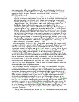 appearances in the olden time, and do not merely express the thought, that “from an
inconceivably remote and lengthened period the Ruler has gone forth, and has been
engaged in coming, who will eventually issue from Bethlehem” (Hofmann,
Schriftbeweis, ii. 1, p. 9).
(Note: We must reject in the most unqualified manner the attempts that have been
made by the Rabbins in a polemical interest, and by rationalistic commentators from
a dread of miracles, to deprive the words of their deeper meaning, so as to avoid
admitting that we have any supernatural prediction here, whether by paraphrasing
“His goings forth” into “the going forth of His name” (we have this even in the
Chaldee), or the eternal origin into an eternal predestination (Calv.), or by
understanding the going forth out of Bethlehem as referring to His springing out of
the family of David, which belonged to Bethlehem (Kimchi, Abarb., and all the later
Rabbins and more modern Rationalists). According to this view, the olden time and
the days of eternity would stand for the primeval family; and even if such a quid pro
quo were generally admissible, the words would contain a very unmeaning thought,
since David's family was not older than any of the other families of Israel and Judah,
whose origin also dated as far back as the patriarchal times, since the whole nation
was descended from the twelve sons of Jacob, and thought them from Abraham. (See
the more elaborate refutation of these views in Hengstenberg's Christology, i. p.
486ff. translation, and Caspari's Micha, p. 216ff.))
The announcement of the origin of this Ruler as being before all worlds unquestionably
presupposes His divine nature; but this thought was not strange to the prophetic mind
in Micah's time, but is expressed without ambiguity by Isaiah, when he gives the
Messiah the name of “the Mighty God” (Isa_9:5; see Delitzsch's comm. in loc.). We must
not seek, however, in this affirmation of the divine nature of the Messiah for the full
knowledge of the Deity, as first revealed in the New Testament by the fact of the
incarnation of God in Christ, and developed, for example, in the prologue to the Gospel
of John. Nor can we refer the “goings forth” to the eternal proceeding of the Logos from
God, as showing the inward relation of the Trinity within itself, because this word
corresponds to the ‫א‬ ֵ‫צ‬ֵ‫י‬ of the first hemistich. As this expresses primarily and directly
nothing more than His issuing from Bethlehem, and leaves His descent indefinite,
‫מוצאתיו‬ can only affirm the going forth from God at the creation of the world, and in the
revelations of the olden and primeval times.
The future Ruler of Israel, whose goings forth reach back into eternity, is to spring
from the insignificant Bethlehem, like His ancestor, king David. The descent of David
from Bethlehem forms the substratum not only for the prophetic announcement of the
fact that the Messiah would come forth out of this small town, but also for the divine
appointment that Christ was born in Bethlehem, the city of David. He was thereby to be
made known to the people from His very birth as the great promised descendant of
David, who would take possession of the throne of His father David for ever. As the
coming forth from Bethlehem implies birth in Bethlehem, so do we see from Mat_2:5-6,
and Joh_7:42, that the old Jewish synagogue unanimously regarded this passage as
containing a prophecy of the birth of the Messiah in Bethlehem. The correctness of this
view is also confirmed by the account in Mat_2:1-11; for Matthew simply relates the
arrival of the Magi from the East to worship the new-born King in accordance with the
whole arrangement of his Gospel, because he saw in this even a fulfilment of Old
Testament prophecies.
(Note: In the quotation of this verse in Mat_2:6, the substance is given freely from
 