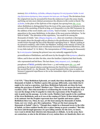 memory: Καᆳ σᆷ Βεθλεέµ, γᇿ ᅾούδα, οᆒδαµራς ᅚλαχίστη εᅼ ᅚν τοሏς ᅧγεµόσιν ᅾούδα· ᅚκ σοሞ
γᆭρ ᅚξελεύσεται ᅧγούµενος, ᆋστις ποιµανεሏ τᆵν λαόν µου, τᆵν ᅾσραήλ The deviations from
the original text may be accounted for from the endeavour to give the sense clearly,
and bring out into more distinct prominence the allusion in the words to David. The
γᇿ ᅾούδα, in the place of the Ephrata of the original, has sprung from 1Sa_17:12,
where Bethlehem is distinguished from the town of the same name in Zebulun in the
account of the anointing of David as king, as it frequently is in the Old Testament, by
the addition of the word Judah; and γᇿ ᅾούδα, “land of Judah,” is attached loosely in
apposition to the name Bethlehem, in the place of the more precise definition, “in the
land of Judah.” The alteration of the expression, “too small to be among the
thousands of Judah,” into οᆒδαµራς ᅚλαχίστη, κ.τ.λ., does not constitute a discrepancy,
but simply alters the thought with an allusion to the glorification which Bethlehem
would receive through the fact of the Messiah's springing from it. “Micah, looking at
its outward condition, calls it little; but Matthew, looking at the nativity of Christ, by
which this town had been most wondrously honoured and rendered illustrious, calls
it very little indeed” (C. B. Mich.). The interpretation of ‫באלפי‬ (among the thousands)
by ᅚν τοሏς ᅧγεµόσιν (among the princes) was very naturally suggested by the
personification of Bethlehem, and still more by the thought of the ᅧγούµενος about to
follow; and it does not alter the idea, since the families ('ălâphım) had their heads,
who represented and led them. The last clause, ᆋστις ποιµανεሏ, κ.τ.λ., is simply a
paraphrase of ‫ל‬ ֵ‫א‬ ָ‫ר‬ ְ‫שׂ‬ִ‫י‬ ְ , probably taken from v. 3, and resting upon 2Sa_5:2, and
pointing to the typical relation existing between the David born in Bethlehem and
the second David, viz., the Messiah. The second hemistich of the verse is omitted,
because it appeared superfluous so far as the immediate object of the quotation was
concerned.)
CALVI , "Thou Bethlehem Ephratah, art small, that thou shouldest be among the
thousands of Judah As Matthew quotes this passage differently, some think that it
ought to be read as a question, And thou, Bethlehem Ephratah, art thou the least
among the provinces of Judah? Matthew says “Thou art by no means the least, thou
excellest. (142) ” But what need there is of distorting the words of the Prophet, as it
was not the design of the Evangelist to relate the expressions of the Prophet, but
only to point out the passage. As to the words, Matthew had regards to the condition
of the town Bethlehem, such as it was at the coming of Christ. It then indeed began
to be eminent: but the Prophet represents here how ignoble and mean a place
Bethlehem then was, Thou, he says, art the least among the thousands of Judah.
Some, not very wisely, give this explanation, “Thou art the least among the
thousands of Judah”; that is, “Though there might be a thousand towns in the tribe
of Judah, yet thou couldest hardly have a place among so great a number.” But this
has been said through ignorance of a prevailing custom: for the Jews, we know,
were wont to divide their districts into thousands or chiliads. As in the army there
are centurions, so also in the divisions of every nation there are hundreds; there are
 