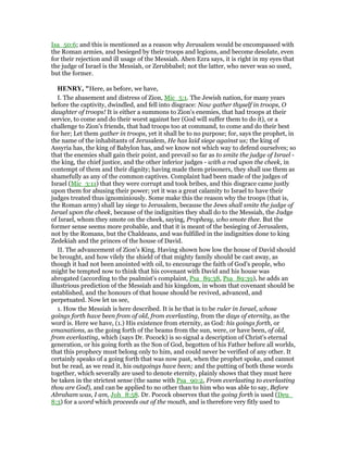 Isa_50:6; and this is mentioned as a reason why Jerusalem would be encompassed with
the Roman armies, and besieged by their troops and legions, and become desolate, even
for their rejection and ill usage of the Messiah. Aben Ezra says, it is right in my eyes that
the judge of Israel is the Messiah, or Zerubbabel; not the latter, who never was so used,
but the former.
HE RY, "Here, as before, we have,
I. The abasement and distress of Zion, Mic_5:1. The Jewish nation, for many years
before the captivity, dwindled, and fell into disgrace: Now gather thyself in troops, O
daughter of troops! It is either a summons to Zion's enemies, that had troops at their
service, to come and do their worst against her (God will suffer them to do it), or a
challenge to Zion's friends, that had troops too at command, to come and do their best
for her; Let them gather in troops, yet it shall be to no purpose; for, says the prophet, in
the name of the inhabitants of Jerusalem, He has laid siege against us; the king of
Assyria has, the king of Babylon has, and we know not which way to defend ourselves; so
that the enemies shall gain their point, and prevail so far as to smite the judge of Israel -
the king, the chief justice, and the other inferior judges - with a rod upon the cheek, in
contempt of them and their dignity; having made them prisoners, they shall use them as
shamefully as any of the common captives. Complaint had been made of the judges of
Israel (Mic_3:11) that they were corrupt and took bribes, and this disgrace came justly
upon them for abusing their power; yet it was a great calamity to Israel to have their
judges treated thus ignominiously. Some make this the reason why the troops (that is,
the Roman army) shall lay siege to Jerusalem, because the Jews shall smite the judge of
Israel upon the cheek, because of the indignities they shall do to the Messiah, the Judge
of Israel, whom they smote on the cheek, saying, Prophesy, who smote thee. But the
former sense seems more probable, and that it is meant of the besieging of Jerusalem,
not by the Romans, but the Chaldeans, and was fulfilled in the indignities done to king
Zedekiah and the princes of the house of David.
II. The advancement of Zion's King. Having shown how low the house of David should
be brought, and how vilely the shield of that mighty family should be cast away, as
though it had not been anointed with oil, to encourage the faith of God's people, who
might be tempted now to think that his covenant with David and his house was
abrogated (according to the psalmist's complaint, Psa_89:38, Psa_89:39), he adds an
illustrious prediction of the Messiah and his kingdom, in whom that covenant should be
established, and the honours of that house should be revived, advanced, and
perpetuated. Now let us see,
1. How the Messiah is here described. It is he that is to be ruler in Israel, whose
goings forth have been from of old, from everlasting, from the days of eternity, as the
word is. Here we have, (1.) His existence from eternity, as God: his goings forth, or
emanations, as the going forth of the beams from the sun, were, or have been, of old,
from everlasting, which (says Dr. Pocock) is so signal a description of Christ's eternal
generation, or his going forth as the Son of God, begotten of his Father before all worlds,
that this prophecy must belong only to him, and could never be verified of any other. It
certainly speaks of a going forth that was now past, when the prophet spoke, and cannot
but be read, as we read it, his outgoings have been; and the putting of both these words
together, which severally are used to denote eternity, plainly shows that they must here
be taken in the strictest sense (the same with Psa_90:2, From everlasting to everlasting
thou are God), and can be applied to no other than to him who was able to say, Before
Abraham was, I am, Joh_8:58. Dr. Pocock observes that the going forth is used (Deu_
8:3) for a word which proceeds out of the mouth, and is therefore very fitly used to
 