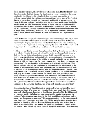 also in an army tribunes, who preside over a thousand men. Thus the Prophet calls
them thousands, that is, tribunes; for the districts are so arranged, that the town,
which, with its villages, could bring forth three thousand men, had three
prefectures; and it had three tribunes, or four or five, if it was larger. The Prophet
then, in order to show that this town was small and hardly of any account, says,
Thou, Bethlehem, art hardly sufficient to be one province. And it was a proof of its
smallness that hardly a thousand men could be made up from Bethlehem and its
neighboring villages. There were not, we know, many towns in the tribe of Judah;
and yet a large army could be there collected. Since then the town of Bethlehem was
so small, that it could hardly attain the rank of a province, it is hence no doubt
evident that it was but a mean town. We now perceive what the Prophet had in
view.
Thou, Bethlehem, he says, art small among the cities of Judah; yet arise, or go forth,
for me shall one from thee, who is to be a Ruler in Israel. He calls it Bethlehem
Ephratah; for they say that there was another Bethlehem in the tribe of Zebulon,
and we know that Ephratah in meaning is nearly the same with Bethlehem; for both
designate an abundance of fruit or provisions: and there David was born.
I will now proceed to the second clause, From thee shall go forth for me one who is
to be a Ruler Here the Prophet introduces God as the speaker, go forth, he says,
shall one for me. God declares in this passage that it was not his purpose so to
destroy his people, but that he intended, after a season, to restore them again. He
therefore recalls the attention of the faithful to himself and to his eternal counsel; as
though he said, — “I have thus for a time cast you away, that I may yet manifest my
care for you.” For me then shall go forth one who is to be a Ruler in Israel. ow
there is no doubt but that the Prophet at the sable time recalls the attention of the
faithful to the promise which had been given to David. For whence arises the hope
of salvation to the chosen people, except from the perpetuity of that kingdom? The
Prophet now says, — “There is indeed a reason, according to the perception of the
flesh, why the faithful should despond; for whence does their confidence arise,
except from the kingdom of David? and from what place is David to arise? Even
from Bethlehem; for Bethlehem has been called the city of David; and yet it is an
obscure and a small town, and can hardly be considered a common province. Since
it is so, the minds of the faithful may be depressed; but this smallness shall be no
hindrance to the Lord, that he should not bring forth from thence a new king.”
Even before the time of David Bethlehem was a small town, and one of the most
common provinces. Who could have expected that a king would have been chosen
from such a hamlet, and then, that he should come from a hut? for David belonged
to a pastoral family; his father was a shepherd, and he was the least among his
brethren. Who then could have thought that light would have arisen from such a
corner, yea, from so mean a cottage? This was done contrary to the expectations of
men. Hence the Prophet sets here before the faithful a similar expectation for their
comfort; as though he said, — “Has not God once formed a most perfect state of
things by making David a king, so that the people became in every respect happy
and blessed? And whence did David come? It was from Bethlehem. There is then no
 