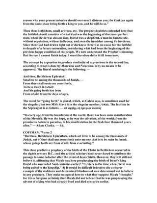 reason why your present miseries should over-much distress you; for God can again
from the same place bring forth a king to you, and he will do so.”
Thou then Bethlehem, small art thou, etc. The prophet doubtless intended here that
the faithful should consider of what kind was the beginning of that most perfect
state, when David was chosen king. David was a shepherd, a man in humble life,
without reputation, without influence, and even the humblest among his brethren.
Since then God had drawn light out of darkness there was no cause for the faithful
to despair of a future restoration, considering what had been the beginning of the
previous happy condition of the people. We now understand the Prophet’s meaning.
But the rest I cannot finish today; I must therefore defer it till tomorrow.
The attempt by a question to produce similarity of expressions in the second line,
according to what is done by Marckius and ewcome, is by no means to be
approved. The literal rendering is the following: —
And thou, Bethlehem Ephratah!
Small to be among the thousands of Judah, —
From thee shall oneto me come forth,
To be a Ruler in Israel:
And his going forth has been
From of old, from the days of ages.
The word for “going forth” is plural, which, as Calvin says, is sometimes used for
the singular; but two MSS. Have it in the singular number, ‫.מצאתו‬ The last line in
the Septuagint is as follows, — απ αρχης, εξ ηµερων αιωνος
“In every age, from the foundation of the world, there has been some manifestation
of the Messiah. He was the hope, as he was the salvation, of the world, from the
promise to Adam in paradise, to his manifestation in the flesh four thousand years
after.” — Adam Clarke. — Ed.
COFFMA , "Verse 2
"But thou, Bethlehem Ephrathah, which art little to be among the thousands of
Judah, out of thee shall one come forth unto me one that is to be ruler in Israel;
whose goings forth are from of old, from everlasting."
This clear predictive prophecy of the birth of the Christ in Bethlehem occurred in
the eighth century B.C.; and the critical scholars have never dared to attribute the
passage to some redactor after the event of Jesus' birth. However, they will still not
believe it, affirming that Micah was here prophesying the birth of Israel's king
David who succeeded Saul centuries earlier! "It refers to the time when David was
being called to the kingship."[4] It would be difficult indeed to cite a clearer
example of the stubborn and determined blindness of men determined not to believe
in any prophecy. They make no appeal here to what they suppose Micah "thought,"
for it is a foregone certainty that Micah did not believe that he was prophesying the
advent of a king who had already lived and died centuries earlier.
 