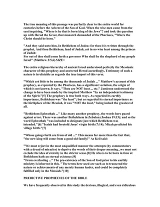 The true meaning of this passage was perfectly clear to the entire world for
centuries before the Advent of the Son of God. When the wise men came from the
east inquiring, "Where is he that is born king of the Jews"? and took the question
up with Herod the Great, that monarch demanded of the Pharisees, "Where the
Christ should be born."
"And they said unto him, In Bethlehem of Judea: for thus it is written through the
prophet, And thou Bethlehem, land of Judah, art in no wise least among the princes
of Judah:
For out of thee shall come forth a governor Who shall be the shepherd of my people
Israel" (Matthew 2:5,6).SIZE>
The entire religious hierarchy of ancient Israel understood perfectly the Messianic
character of this prophecy and answered Herod accordingly, Testimony of such a
nature is irrefutable as regards the true import of this verse.
"Which art little to be among the thousands of Judah ..." Matthew's account of this
prophecy, as repeated by the Pharisees, has a significant variation, the origin of
which is not known. It says, "Thou are OT least ... etc." Jamieson understood the
change to have been made by the inspired Matthew "by an independent testimony
of the Spirit."[5] The prophecy is true both ways. As regarded its earthly
importance, Bethlehem was "the least"; but as regarded its eternal importance as
the birthplace of the Messiah, it was " OT the least," being indeed the greatest of
all.
"Bethlehem Ephrathah ..." Like many another prophecy, the words here guard
against error. There was another Bethelehem in Zebulun (Joshua 19:15); and so the
word Ephrathah "was included to designate just which Bethlehem was
intended."[6] "Isaiah had foretold Jesus' virgin birth (7:14); Micah predicted his
village birth."[7]
"Whose goings forth are from of old ..." This means far more than the fact that,
"the new king will come from a good old family!" As Keil said:
"We must reject in the most unqualified manner the attempts (by commentators
with a dread of miracles) to deprive the words of their deeper meaning...we must not
exclude the idea of eternity in the stricter sense.[8] He who is to be born in time at
Bethlehem hath an eternal existence.[9]
"From everlasting ..." The pre-existence of the Son of God prior to his earthly
ministry is inherent in this. "The terms here used are such as to transcend the
nature or achievements of any merely human leader, and could be completely
fulfilled only in the Messiah."[10]
PREDICTIVE PROPHECIES OF THE BIBLE
We have frequently observed in this study the devious, illogical, and even ridiculous
 