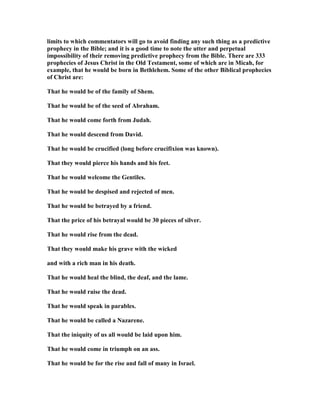 limits to which commentators will go to avoid finding any such thing as a predictive
prophecy in the Bible; and it is a good time to note the utter and perpetual
impossibility of their removing predictive prophecy from the Bible. There are 333
prophecies of Jesus Christ in the Old Testament, some of which are in Micah, for
example, that he would be born in Bethlehem. Some of the other Biblical prophecies
of Christ are:
That he would be of the family of Shem.
That he would be of the seed of Abraham.
That he would come forth from Judah.
That he would descend from David.
That he would be crucified (long before crucifixion was known).
That they would pierce his hands and his feet.
That he would welcome the Gentiles.
That he would be despised and rejected of men.
That he would be betrayed by a friend.
That the price of his betrayal would be 30 pieces of silver.
That he would rise from the dead.
That they would make his grave with the wicked
and with a rich man in his death.
That he would heal the blind, the deaf, and the lame.
That he would raise the dead.
That he would speak in parables.
That he would be called a azarene.
That the iniquity of us all would be laid upon him.
That he would come in triumph on an ass.
That he would be for the rise and fall of many in Israel.
 