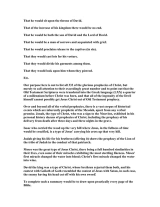 That he would sit upon the throne of David.
That of the increase of his kingdom there would be no end.
That he would be both the son of David and the Lord of David.
That he would be a man of sorrows and acquainted with grief.
That he would proclaim release to the captives (in sin).
That they would cast lots for his vesture.
That they would divide his garments among them.
That they would look upon him whom they pierced.
Etc.
Our purpose here is not to list all 333 of the glorious prophecies of Christ, but
merely to call attention to their exceedingly great number and to point out that the
Old Testament Scriptures were translated into the Greek language (LXX) a quarter
of a millennium before Christ was born, and that all of the ingenuity of the Devil
himself cannot possibly get Jesus Christ out of Old Testament prophecy.
Over and beyond all of the verbal prophecies, there is a vast corpus of historical
events which are inherently prophetic of the Messiah, apart from any verbal
promise. Jonah, the type of Christ, who was a sign to the inevites, exhibited in his
personal history dozens of prophecies of Christ, including the prophecy of his
delivery from death after three days and three nights in the grave.
Isaac who carried the wood up the very hill where Jesus, in the fullness of time
would be crucified, is a type of Jesus' carrying his cross up that very hill.
Judah giving his life for his brethren (offering it) shows the prophecy of the Lion of
the tribe of Judah in the conduct of that patriarch.
Moses was the great type of Jesus Christ, there being a full hundred similarities in
their lives, even some of their miracles exhibiting the most startling likeness. Moses'
first miracle changed the water into blood; Christ's first miracle changed the water
into wine.
David the king was a type of Christ, whose brethren rejected them both, and his
contest with Goliath of Gath resembled the contest of Jesus with Satan, in each case,
the enemy having his head cut off with his own sword!
To complete such a summary would be to draw upon practically every page of the
Bible.
 