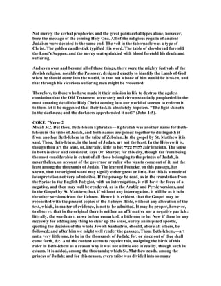 ot merely the verbal prophecies and the great patriarchal types alone, however,
bore the message of the coming Holy One. All of the religious regalia of ancient
Judaism were devoted to the same end. The veil in the tabernacle was a type of
Christ. The golden candlestick typified His word. The table of showbread foretold
the Lord's Supper; and the mercy seat sprinkled with blood foretold his death and
suffering.
And even over and beyond all of these things, there were the mighty festivals of the
Jewish religion, notably the Passover, designed exactly to identify the Lamb of God
when he should come into the world, in that not a bone of him would be broken, and
that through his vicarious suffering men might be redeemed.
Therefore, to those who have made it their mission in life to destroy the ageless
conviction that the Old Testament accurately and circumstantially prophesied in the
most amazing detail the Holy Christ coming into our world of sorrow to redeem it,
to them let it be suggested that their task is absolutely hopeless. "The light shineth
in the darkness; and the darkness apprehended it not!" (John 1:5).
COKE, "Verse 2
Micah 5:2. But thou, Beth-lehem Ephratah— Ephratah was another name for Beth-
lehem in the tribe of Judah, and both names are joined together to distinguish it
from another Beth-lehem in the tribe of Zebulun. In the gospel by St. Matthew it is
said, Thou, Beth-lehem, in the land of Judah, art not the least. In the Hebrew it is,
though thou art the least, or, literally, little to be; ‫צעיר‬ ‫להיות‬ zair leheioth. The sense
in both is clear and consistent, says Dr. Sharpe; for this city, though far from being
the most considerable in extent of all those belonging to the princes of Judah, is
nevertheless, on account of the governor or ruler who was to come out of it, not the
least among the thousands of Judah. The learned Pococke, on this passage, has
shewn, that the original word may signify either great or little. But this is a mode of
interpretation not very admissible. If the passage be read, as in the translation from
the Syriac in the English Polyglot, with an interrogation, it will have the force of a
negative, and then may well be rendered, as in the Arabic and Persic versions, and
in the Gospel by St. Matthew; but, if without any interrogation, it will be as it is in
the other versions from the Hebrew. Hence it is evident, that the Gospel may be
reconciled with the present copies of the Hebrew Bible, without any alteration of the
text, which, in matter of evidence, is not to be admitted. It may be proper, however,
to observe, that in the original there is neither an affirmative nor a negative particle:
literally, the words are, as we before remarked, a little one to be. ow if there be any
necessity for adding any thing to clear up the sense, surely an inspired apostle,
quoting the decision of the whole Jewish Sanhedrin, should, above all others, be
followed; and after him we might well render the passage, Thou, Beth-lehem,—art
not a very little one, to be in the thousands of Judah; for, or since out of thee shall
come forth, &c. And the context seems to require this, assigning the birth of this
ruler in Beth-lehem as a reason why it was not a little one in reality, though such in
esteem. It is added, among the thousands; which St. Matthew reads, among the
princes of Judah; and for this reason, every tribe was divided into so many
 
