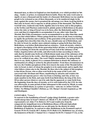 thousand men, as shires in England are into hundreds; over which presided an ‫ףּאל‬
alup,—leader, or prince, to command them in battle. Hence the same word came to
signify at once a thousand and the leader of a thousand. Beth-lehem was too small in
people to be reckoned as one of these thousands, or to be numbered singly in the
army against the enemy; but is promised the advantage over them, in giving birth to
that ruler in Israel, who is superior to all the princes of the thousands. The Hebrew
word ‫יצא‬ ietse, rendered come forth, signifies also to be born; and so this prophesy,
as the Scribes and Pharisees understood it, plainly points to Beth-lehem as the place
where the ruler or king of Israel was to be born, after the Babylonish captivity was
over; and thus it is impossible to accommodate it to any other ruler than the
Messiah. But if this circumstance can be accommodated to no other than him, much
less can that which follows: Whose goings-forth have been of old, from everlasting;
to signify the perfection and excellency of the generation of the person here foretold.
The prophet here describes him who, he says, should come out of Beth-lehem, and
be ruler in Israel, by another more eminent coming or going forth than that from
Beth-lehem, even before Beth-lehem had an existence,—from all eternity; which is
so signal a description of the divine generation before all time, or of that going-forth
from everlasting of Christ the eternal Son of God, God of the substance of the
Father, begotten before all worlds, and afterwards in time (according to what is
said, that he should come forth out of Beth-lehem) made man of the substance of his
mother, and born in the world,—that this prophesy belongs only to him, and could
never be verified of any other. The word ‫ומוצאתיו‬ amotsoothaiv, for goings-forth,
that is to say, birth, is plural. It is a common Hebraism to denote the eminency or
continuation of a thing or action by the plural number. From these circumstances in
the text, the Chaldee paraphrast of the Jews inserts the name of the Messiah before
ruler in Israel, to shew of whom the prophet is to be understood; and to signify that
what follows relates also to the Messiah. He then who is the subject of this prophesy
is that divine Person, who so often went forth in the name of the Lord; who
conversed with Abraham and Moses, manifesting by miracles and wonders his
Godhead and supreme power: who was from everlasting; and who, at last, was
made manifest in the flesh, and came forth from Beth-lehem, the king of the Jews.
Of no other person whatever can it be said, that he appeared, or came forth from
the beginning; from the days of eternity, as it is well rendered by the LXX: he who
was afterwards, in some period of time subsequent to this oracle by Micah, to come
forth out of Beth-lehem, as a prince or governor,—unto me; or, before God the
Father. See Bishop Chandler's Defence, p. 124. Sharpe's Second Argument, p. 150
and Houbigant.
CO STABLE, "Verse 2
In contrast to the humiliation of Israel"s judge (king) Zedekiah, a greater ruler
would emerge later in Israel"s history (cf. Micah 4:7). He would be Yahweh"s
representative (cf. John 17:4; Hebrews 10:7) and would arise from the
comparatively insignificant town of Bethlehem (House of Bread) Ephrathah
(Fruitful). Ephrathah (Ephrath) was an old name for the district in which
Bethlehem of Judah lay, in contrast to other Bethlehems in the Promised Land (cf.
Genesis 35:16-19; Genesis 48:7; Joshua 19:15; Ruth 4:11). Bethlehem was, of course,
the hometown of David ( 1 Samuel 16:1; 1 Samuel 16:18-19; 1 Samuel 17:12), so the
 
