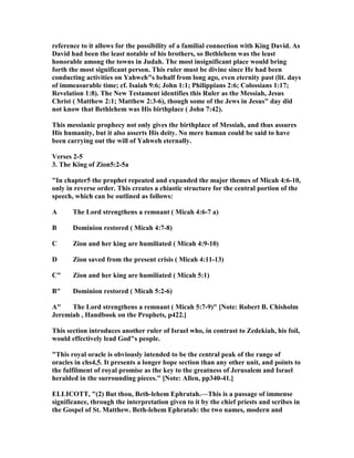 reference to it allows for the possibility of a familial connection with King David. As
David had been the least notable of his brothers, so Bethlehem was the least
honorable among the towns in Judah. The most insignificant place would bring
forth the most significant person. This ruler must be divine since He had been
conducting activities on Yahweh"s behalf from long ago, even eternity past (lit. days
of immeasurable time; cf. Isaiah 9:6; John 1:1; Philippians 2:6; Colossians 1:17;
Revelation 1:8). The ew Testament identifies this Ruler as the Messiah, Jesus
Christ ( Matthew 2:1; Matthew 2:3-6), though some of the Jews in Jesus" day did
not know that Bethlehem was His birthplace ( John 7:42).
This messianic prophecy not only gives the birthplace of Messiah, and thus assures
His humanity, but it also asserts His deity. o mere human could be said to have
been carrying out the will of Yahweh eternally.
Verses 2-5
3. The King of Zion5:2-5a
"In chapter5 the prophet repeated and expanded the major themes of Micah 4:6-10,
only in reverse order. This creates a chiastic structure for the central portion of the
speech, which can be outlined as follows:
A The Lord strengthens a remnant ( Micah 4:6-7 a)
B Dominion restored ( Micah 4:7-8)
C Zion and her king are humiliated ( Micah 4:9-10)
D Zion saved from the present crisis ( Micah 4:11-13)
C" Zion and her king are humiliated ( Micah 5:1)
B" Dominion restored ( Micah 5:2-6)
A" The Lord strengthens a remnant ( Micah 5:7-9)" [ ote: Robert B. Chisholm
Jeremiah , Handbook on the Prophets, p422.]
This section introduces another ruler of Israel who, in contrast to Zedekiah, his foil,
would effectively lead God"s people.
"This royal oracle is obviously intended to be the central peak of the range of
oracles in chs4,5. It presents a longer hope section than any other unit, and points to
the fulfilment of royal promise as the key to the greatness of Jerusalem and Israel
heralded in the surrounding pieces." [ ote: Allen, pp340-41.]
ELLICOTT, "(2) But thou, Beth-lehem Ephratah.—This is a passage of immense
significance, through the interpretation given to it by the chief priests and scribes in
the Gospel of St. Matthew. Beth-lehem Ephratah: the two names, modern and
 