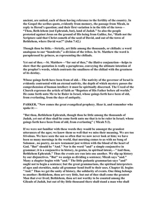 ancient, are united, each of them having reference to the fertility of the country. In
the Gospel the scribes quote, evidently from memory, the passage from Micah, in
reply to Herod’s question; and their first variation is in the title of the town—
“Thou, Beth-lehem (not Ephratah, but), land of Judah.” So also the people
protested against Jesus on the ground of His being from Galilee, for, “Hath not the
Scripture said that Christ cometh of the seed of David, and out of the town of
Bethlehem, where David was?” (John 7:42.)
Though thou be little.—Strictly, art little among the thousands, or chiliads: a word
analogous to our “hundreds;” a division of the tribes. In St. Matthew the word is
paraphrased by princes, as representing the chiliads.
Yet out of thee.—St. Matthew—“for out of thee,” the illative conjunction—helps to
show that the quotation is really a paraphrase, conveying the ultimate intention of
the prophet’s words, which contrasts the smallness of the chiliad with the greatness
of its destiny.
Whose goings forth have been from of old.—The nativity of the governor of Israel is
evidently contrasted with an eternal nativity, the depth of which mystery passes the
comprehension of human intellect: it must be spiritually discerned. The Creed of the
Church expresses the article of faith as “Begotten of His Father before all worlds.”
He came forth unto Me to be Ruler in Israel, whose goings forth have been of old,
from everlasting, from the days of antiquity.
PARKER, " ow comes the great evangelical prophecy. Hear it, and remember who
spake it:—
"But thou, Bethlehem Ephratah, though thou be little among the thousands of
Judah, yet out of thee shall he come forth unto me that is to be ruler in Israel; whose
goings forth have been from of old, from everlasting" ( Micah 5:2).
If we were not familiar with these words they would be amongst the grandest
utterances of the ages; we know them so well that we miss their meaning. We are too
frivolous. We have seen the sun so often that we now never look at him; we have
been so many mornings in the world, that morning comes to us with no Song of
Solomon , no poetry, no new testament just written with the blood of the heart of
God. "But" should be "And." or is the word "and" a simple conjunctive in
grammar; it is a conjunctive in history, in genius, in spiritual intent,—"And thou,
Bethlehem Ephratah." Thus the events are run into one another. We slip up history
by our disjunctives. "But" we assign as dividing a sentence; Micah says "and."
Many a chapter begins with "and." The little pedantic grammarian says "and"
ought not to begin a sentence; but the great grammarians, the spiritual interpreters
of ages and eternities, make all grammar bend itself to their uses. Chapter iii. begins
"And." Thus we get the unity of history, the solidarity of events. One thing belongs
to another: Bethlehem, thou art very little, but out of thee shall come the greatest
Man that ever lived; Bethlehem, thou art not worthy to be counted among the
Gileads of Judah, but out of thy little thousand there shall stand a man who shall
 