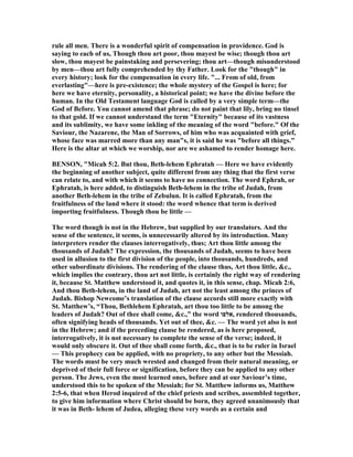 rule all men. There is a wonderful spirit of compensation in providence. God is
saying to each of us, Though thou art poor, thou mayest be wise; though thou art
slow, thou mayest be painstaking and persevering; thou art—though misunderstood
by men—thou art fully comprehended by thy Father. Look for the "though" in
every history; look for the compensation in every life. "... From of old, from
everlasting"—here is pre-existence; the whole mystery of the Gospel is here; for
here we have eternity, personality, a historical point; we have the divine before the
human. In the Old Testament language God is called by a very simple term—the
God of Before. You cannot amend that phrase; do not paint that lily, bring no tinsel
to that gold. If we cannot understand the term "Eternity" because of its vastness
and its sublimity, we have some inkling of the meaning of the word "before." Of the
Saviour, the azarene, the Man of Sorrows, of him who was acquainted with grief,
whose face was marred more than any man"s, it is said he was "before all things."
Here is the altar at which we worship, nor are we ashamed to render homage here.
BE SO , "Micah 5:2. But thou, Beth-lehem Ephratah — Here we have evidently
the beginning of another subject, quite different from any thing that the first verse
can relate to, and with which it seems to have no connection. The word Ephrah, or
Ephratah, is here added, to distinguish Beth-lehem in the tribe of Judah, from
another Beth-lehem in the tribe of Zebulun. It is called Ephratah, from the
fruitfulness of the land where it stood: the word whence that term is derived
importing fruitfulness. Though thou be little —
The word though is not in the Hebrew, but supplied by our translators. And the
sense of the sentence, it seems, is unnecessarily altered by its introduction. Many
interpreters render the clauses interrogatively, thus; Art thou little among the
thousands of Judah? The expression, the thousands of Judah, seems to have been
used in allusion to the first division of the people, into thousands, hundreds, and
other subordinate divisions. The rendering of the clause thus, Art thou little, &c.,
which implies the contrary, thou art not little, is certainly the right way of rendering
it, because St. Matthew understood it, and quotes it, in this sense, chap. Micah 2:6,
And thou Beth-lehem, in the land of Judah, art not the least among the princes of
Judah. Bishop ewcome’s translation of the clause accords still more exactly with
St. Matthew’s, “Thou, Bethlehem Ephratah, art thou too little to be among the
leaders of Judah? Out of thee shall come, &c.,” the word ‫,אלפו‬ rendered thousands,
often signifying heads of thousands. Yet out of thee, &c. — The word yet also is not
in the Hebrew; and if the preceding clause be rendered, as is here proposed,
interrogatively, it is not necessary to complete the sense of the verse; indeed, it
would only obscure it. Out of thee shall come forth, &c., that is to be ruler in Israel
— This prophecy can be applied, with no propriety, to any other but the Messiah.
The words must be very much wrested and changed from their natural meaning, or
deprived of their full force or signification, before they can be applied to any other
person. The Jews, even the most learned ones, before and at our Saviour’s time,
understood this to be spoken of the Messiah; for St. Matthew informs us, Matthew
2:5-6, that when Herod inquired of the chief priests and scribes, assembled together,
to give him information where Christ should be born, they agreed unanimously that
it was in Beth- lehem of Judea, alleging these very words as a certain and
 