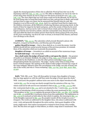 signify the eternal generation of him who is called the Word of God, that was in the
beginning with God, Joh_1:1, Joh_1:2. (2.) His office as Mediator; he was to be ruler in
Israel, king of his church; he was to reign over the house of Jacob for ever, Luk_1:32,
Luk_1:33. The Jews object that our Lord Jesus could not be the Messiah, for he was so
far from being ruler in Israel that Israel ruled over him, and put him to death, and would
not have him to reign over them; but he answered that himself when he said, My
kingdom is not of this world, Joh_18:36. And it is a spiritual Israel that he reigns over,
the children of promise, all the followers of believing Abraham and praying Jacob. In the
hearts of these he reigns by his Spirit and grace, and in the society of these by his word
and ordinances. And was not he ruler in Israel whom winds and seas obeyed, to whom
legions of devils were forced to submit, and who commanded away diseases from the
sick and called the dead out of their graves? None but he whose goings forth were from
of old, from everlasting, was fit to be ruler in Israel, to be head of the church, and head
over all things to the church.
JAMISO , "Mic_5:1-15. The calamities which precede Messiah’s advent. His
kingdom, conquest of Jacob’s foes, and blessing upon his people.
gather thyself in troops — that is, thou shalt do so, to resist the enemy. Lest the
faithful should fall into carnal security because of the previous promises, he reminds
them of the calamities which are to precede the prosperity.
daughter of troops — Jerusalem is so called on account of her numerous troops.
he hath laid siege — the enemy hath.
they shall smite the judge of Israel with a rod upon the cheek — the greatest
of insults to an Oriental. Zedekiah, the judge (or king, Amo_2:3) of Israel, was loaded
with insults by the Chaldeans; so also the other princes and judges (Lam_3:30).
Hengstenberg thinks the expression, “the judge,” marks a time when no king of the
house of David reigned. The smiting on the cheek of other judges of Israel was a type of
the same indignity offered to Him who nevertheless is the Judge, not only of Israel, but
also of the world, and who is “from everlasting” (Mic_5:2; Isa_50:6; Mat_26:67; Mat_
27:30).
K&D, "Heb. Bib. 4:14). “Now wilt thou gather in troops, thou daughter of troops;
they lay siege against us; with the staff they smite the judge of Israel upon the cheek.”
With ‛attâh (now) the prophet's address turns once more to the object introduced with
‛attâh in Mic_4:9. For we may see clearly enough from the omission of the cop. Vav,
which could not be left out if it were intended to link on Mic_5:1 to Mic_4:11-13, that
this ‛attâh points back to Mic_4:9, and is not attached to the ve
‛attâh in Mic_4:11, for the
purpose of introducing a fresh occurrence to follow the event mentioned in Mic_4:11-13.
“The prophecy in Mic_4:11-13 explains the ground of that in Mic_4:9, Mic_4:10, and the
one in Mic_5:1 sounds like a conclusion drawn from this explanation. The explanation in
Mic_4:11-13 is enclosed on both sides by that which it explains. By returning in Mic_5:1
to the thoughts expressed in Mic_4:9, the prophet rounds off the strophe in 4:9-5:1”
(Caspari). The words are addressed to the daughter Zion, who alone is addressed with
every ‛attâh, and generally throughout the entire section. Bath-gegūd, daughter of the
troop, might mean: thou nation accustomed or trained to form troops, thou warlike
Zion. But this does not apply to what follows, in which a siege alone is mentioned. This
 