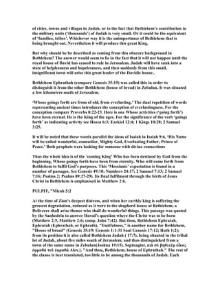 of cities, towns and villages in Judah, or to the fact that Bethlehem’s contribution to
the military units (‘thousands’) of Judah is very small. Or it could be the equivalent
of ‘families, tribes’. Whichever way it is the unimportance of Bethlehem that is
being brought out. evertheless it will produce this great King.
But why should he be described as coming from this obscure background in
Bethlehem? The answer would seem to lie in the fact that it will not happen until the
royal house of David has ceased to rule in Jerusalem. Judah will have sunk into a
state of helplessness and hopelessness, and then suddenly from this small,
insignificant town will arise this great leader of the Davidic house..
Bethlehem Ephrathah (compare Genesis 35:19) was called this in order to
distinguish it from the other Bethlehem (house of bread) in Zebulun. It was situated
a few kilometres south of Jerusalem.
‘Whose goings forth are from of old, from everlasting.’ The dual repetition of words
representing ancient times introduces the conception of everlastingness. For the
conception compare Proverbs 8:22-23. Here is one Whose activities (‘going forth’)
have been eternal. He is the King of the ages. For the significance of the verb ‘goings
forth’ as indicating activity see Hosea 6:3; Ezekiel 12:4; 1 Kings 10:28; 2 Samuel
3:25.
It will be noted that these words parallel the ideas of Isaiah in Isaiah 9:6, ‘His ame
will be called wonderful, counsellor, Mighty God, Everlasting Father, Prince of
Peace.’ Both prophets were looking for someone with divine connections
Thus the whole idea is of the ‘coming King’ Who has been destined by God from the
beginning, Whose goings forth have been from eternity, Who will come forth from
Bethlehem to fulfil God’s purposes. This ‘Messianic’ expectation is found in a
number of passages. See Genesis 49:10; umbers 24:17; 2 Samuel 7:13; 2 Samuel
7:16; Psalms 2; Psalms 89:27-29). Its final fulfilment through the birth of Jesus
Christ in Bethlehem is emphasised in Matthew 2:6.
PULPIT, "Micah 5:2
At the time of Zion's deepest distress, and when her earthly king is suffering the
grossest degradation, reduced as it were to the shepherd house at Bethlehem, a
Deliverer shall arise thence who shall do wonderful things. This passage was quoted
by the Sanhedrin to answer Herod's question where the Christ was to be born
(Matthew 2:5, Matthew 2:6; comp. John 7:42). But thou, Bethlehem Ephratah.
Ephratah (Ephrathah, or Ephrath), "fruitfulness," is another name for Bethlehem,
"House of bread" (Genesis 35:19; Genesis 1:1-31 Saul Genesis 17:12; Ruth 1:2);
from its position it is also called Bethlehem Judah ( 17:7), being situated in the tribal
lot of Judah, about five miles south of Jerusalem, and thus distinguished from a
town of the same name in Zebulun(Joshua 19:15). Septuagint, κιὰ σὺ βηθλεὲµ οἷκος
ἐφραθά τοῦ ἐφραθά Alex.]. "And thou, Bethlehem, house of Ephrathah." The rest of
the clause is best translated, too little to be among the thousands of Judah. Each
 