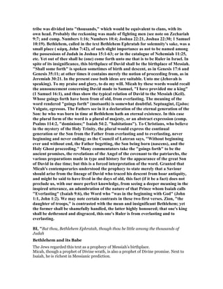 tribe was divided into "thousands," which would be equivalent to clans, with its
own head. Probably the reckoning was made of fighting men (see note on Zechariah
9:7; and comp. umbers 1:16; umbers 10:4; Joshua 22:21, Joshua 22:30; 1 Samuel
10:19). Bethlehem, called in the text Bethlehem Ephratah for solemnity's sake, was a
small place ( κάµη, John 7:42), of such slight importance as not to be named among
the possessions of Judah in Joshua 15:1-63; or in the catalogue of ehemiah 11:25,
etc. Yet out of thee shall he (one) come forth unto me that is to be Ruler in Israel. In
spite of its insignificance, this birthplace of David shall be the birthplace of Messiah.
"Shall some forth" is spoken sometimes of birth and descent, as in Genesis 17:6 and
Genesis 35:11; at other times it contains merely the notion of proceeding from, as in
Jeremiah 30:21. In the present ease both ideas are suitable. Unto me (Jehovah is
speaking). To my praise and glory, to do my will. Micah by these words would recall
the announcement concerning David made to Samuel, "I have provided me a king"
(1 Samuel 16:1), and thus show the typical relation of David to the Messiah (Keil).
Whose goings forth have been from of old, from everlasting. The meaning of the
word rendered "goings forth" (motsaoth) is somewhat doubtful. Septuagint, ἔξοδοι:
Vulgate, egressus. The Fathers see in it a declaration of the eternal generation of the
Son: he who was born in time at Bethlehem hath an eternal existence. In this case
the plural form of the word is a plural of majesty, or an abstract expression (comp.
Psalms 114:2, "dominions;" Isaiah 54:2. "habitations"). To Christians, who believe
in the mystery of the Holy Trinity, the plural would express the continual
generation or the Son from the Father from everlasting and to everlasting, never
beginning and never ending; as the Council of Lateran says, "Without beginning
ever and without end, the Father begetting, the Son being born (nascens), and the
Holy Ghost proceeding." Many commentators take the "goings forth" to be the
ancient promises, the revelations of the Angel of the covenant to the patriarchs, the
various preparations made in type and history for the appearance of the great Son
of David in due time; but this is a forced interpretation of the word. Granted that
Micah's contemporaries understood the prophecy to state merely that a Saviour
should arise from the lineage of David who traced his descent from hoar antiquity,
and might be said to have lived in the days of old, this fact (if it be a fact) does not
preclude us, with our more perfect knowledge, from seeing a deeper meaning in the
inspired utterance, an adumbration of the nature of that Prince whom Isaiah calls
"Everlasting" (Isaiah 9:6), the Word who "was in the beginning with God" (John
1:1, John 1:2). We may note certain contrasts in these two first verses. Zion, "the
daughter of troops," is contrasted with the mean and insignificant Bethlehem; yet
the former shall be shamefully handled, the latter highly honoured; that one's king
shall be dethroned and disgraced, this one's Ruler is from everlasting and to
everlasting.
BI, "But thou, Bethlehem Ephratah, though thou be little among the thousands of
Judah
Bethlehem and its Babe
The Jews regarded this text as a prophecy of Messiah’s birthplace.
Micah, though a prophet of Divine wrath, is also a prophet of Divine promise. Next to
Isaiah, he is richest in Messianic prediction.
 