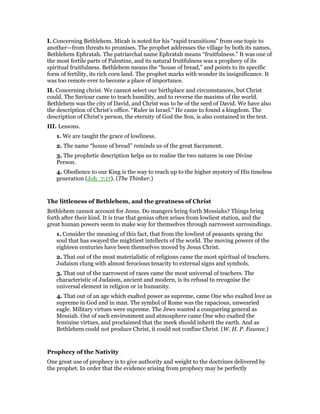 I. Concerning Bethlehem. Micah is noted for his “rapid transitions” from one topic to
another—from threats to promises. The prophet addresses the village by both its names,
Bethlehem Ephratah. The patriarchal name Ephratah means “fruitfulness.” It was one of
the most fertile parts of Palestine, and its natural fruitfulness was a prophecy of its
spiritual fruitfulness. Bethlehem means the “house of bread,” and points to its specific
form of fertility, its rich corn land. The prophet marks with wonder its insignificance. It
was too remote ever to become a place of importance.
II. Concerning christ. We cannot select our birthplace and circumstances, but Christ
could. The Saviour came to teach humility, and to reverse the maxims of the world.
Bethlehem was the city of David, and Christ was to be of the seed of David. We have also
the description of Christ’s office. “Ruler in Israel.” He came to found a kingdom. The
description of Christ’s person, the eternity of God the Son, is also contained in the text.
III. Lessons.
1. We are taught the grace of lowliness.
2. The name “house of bread” reminds us of the great Sacrament.
3. The prophetic description helps us to realise the two natures in one Divine
Person.
4. Obedience to our King is the way to reach up to the higher mystery of His timeless
generation (Joh_7:17). (The Thinker.)
The littleness of Bethlehem, and the greatness of Christ
Bethlehem cannot account for Jesus. Do mangers bring forth Messiahs? Things bring
forth after their kind. It is true that genius often arises from lowliest station, and the
great human powers seem to make way for themselves through narrowest surroundings.
1. Consider the meaning of this fact, that from the lowliest of peasants sprang the
soul that has swayed the mightiest intellects of the world. The moving powers of the
eighteen centuries have been themselves moved by Jesus Christ.
2. That out of the most materialistic of religions came the most spiritual of teachers.
Judaism clung with almost ferocious tenacity to external signs and symbols.
3. That out of the narrowest of races came the most universal of teachers. The
characteristic of Judaism, ancient and modern, is its refusal to recognise the
universal element in religion or in humanity.
4. That out of an age which exalted power as supreme, came One who exalted love as
supreme in God and in man. The symbol of Rome was the rapacious, unwearied
eagle. Military virtues were supreme. The Jews wanted a conquering general as
Messiah. Out of such environment and atmosphere came One who exalted the
feminine virtues, and proclaimed that the meek should inherit the earth. And as
Bethlehem could not produce Christ, it could not confine Christ. (W. H. P. Faunce.)
Prophecy of the Nativity
One great use of prophecy is to give authority and weight to the doctrines delivered by
the prophet. In order that the evidence arising from prophecy may be perfectly
 