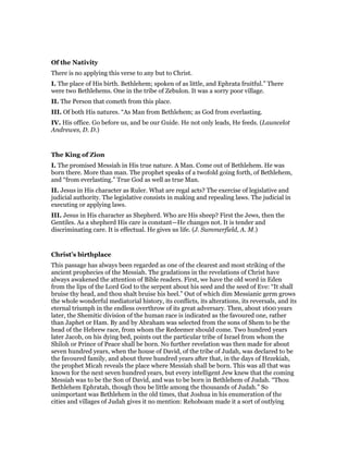 Of the Nativity
There is no applying this verse to any but to Christ.
I. The place of His birth. Bethlehem; spoken of as little, and Ephrata fruitful.” There
were two Bethlehems. One in the tribe of Zebulon. It was a sorry poor village.
II. The Person that cometh from this place.
III. Of both His natures. “As Man from Bethlehem; as God from everlasting.
IV. His office. Go before us, and be our Guide. He not only leads, He feeds. (Launcelot
Andrewes, D. D.)
The King of Zion
I. The promised Messiah in His true nature. A Man. Come out of Bethlehem. He was
born there. More than man. The prophet speaks of a twofold going forth, of Bethlehem,
and “from everlasting.” True God as well as true Man.
II. Jesus in His character as Ruler. What are regal acts? The exercise of legislative and
judicial authority. The legislative consists in making and repealing laws. The judicial in
executing or applying laws.
III. Jesus in His character as Shepherd. Who are His sheep? First the Jews, then the
Gentiles. As a shepherd His care is constant—He changes not. It is tender and
discriminating care. It is effectual. He gives us life. (J. Summerfield, A. M.)
Christ’s birthplace
This passage has always been regarded as one of the clearest and most striking of the
ancient prophecies of the Messiah. The gradations in the revelations of Christ have
always awakened the attention of Bible readers. First, we have the old word in Eden
from the lips of the Lord God to the serpent about his seed and the seed of Eve: “It shall
bruise thy head, and thou shalt bruise his heel.” Out of which dim Messianic germ grows
the whole wonderful mediatorial history, its conflicts, its alterations, its reversals, and its
eternal triumph in the endless overthrow of its great adversary. Then, about 1600 years
later, the Shemitic division of the human race is indicated as the favoured one, rather
than Japhet or Ham. By and by Abraham was selected from the sons of Shem to be the
head of the Hebrew race, from whom the Redeemer should come. Two hundred years
later Jacob, on his dying bed, points out the particular tribe of Israel from whom the
Shiloh or Prince of Peace shall be born. No further revelation was then made for about
seven hundred years, when the house of David, of the tribe of Judah, was declared to be
the favoured family, and about three hundred years after that, in the days of Hezekiah,
the prophet Micah reveals the place where Messiah shall be born. This was all that was
known for the next seven hundred years, but every intelligent Jew knew that the coming
Messiah was to be the Son of David, and was to be born in Bethlehem of Judah. “Thou
Bethlehem Ephratah, though thou be little among the thousands of Judah.” So
unimportant was Bethlehem in the old times, that Joshua in his enumeration of the
cities and villages of Judah gives it no mention: Rehoboam made it a sort of outlying
 