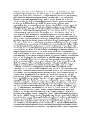 fortress to Jerusalem, and the Philistines at one time had a garrison there, the place
being a strong natural position. But it never grew to size, or became of any national
importance, except for its associations. Although the birthplace of David, the great king,
yet it never rose above the grade of an obscure Jewish village. In the list of Judean
villages which Nehemiah gives after the Captivity it is not named, and in the New
Testament, after the birth of Jesus and in that connection, its name never once occurs.
So little was Bethlehem Ephratah. And it did not seem destined to any more
commanding place in history when, in later times, a plain-looking couple drew near the
village, a young wife and her husband, travelling on foot, because very poor, although
both of the lineage of David. For not only was Bethlehem little, but the exceeding low
condition to which the family of the great king had sunk appears from the fact that
Joseph and Mary, who could trace their pedigree up to David through a long line of
kings, were thus poor, and received no sort of recognition in the crowded village. But
Bethlehem Ephratah was now to be immortalised indeed. Athens, Ephesus, Alexandria,
Rome, all were extant, some of them at the very pinnacle of their glory, but the glory of
Bethlehem was henceforth to surpass them all. You will mark here the words “unto Me.”
The birth of Christ was an event whose relations were chiefly Godward. Christ’s coming
to the earth is inconceivably the greatest of all events to us; but, after all, God the Father,
and the eternal glory of the Godhead, are concerned in it in a way we cannot now fully
understand, but of which the Scriptures give us distinct intimations. It would be quite in
accordance with the choice of little Bethlehem as the birth place of the Divine Lord, and
the passing by of the great places of the world, if God should have chosen our small
earth, this little globe, to be the scene of the wondrous Incarnation, passing by those far
mightier worlds in space whose magnitude dwarfs into insignificance this minute planet;
here, in a world whose absence would hardly be missed from the vast system, to enact
scenes of unparalleled importance to all worlds, illustrating all the principles of the
Divine government and the most precious attributes of the Divine Nature. The word
“Ruler” is suggestive. The usual Old Testament idea of Christ is that of the head of a
kingdom or dynasty. The representations of Isaiah, chapter 53, and of the prophet
Zechariah, are exceptions to the general Old Testament thought of the Messiah.
Elsewhere it, is the Shiloh or Prince, the King in Zion, the son of David enthroned—He
upon whose shoulders has been laid the government, who is to reign over the house of
Jacob forever, and to whose kingdom there is to be no end. The connection of these last
words with the former words of the prophecy are wonderfully instructive; “He shall
come forth out of thee, little Bethlehem,” and the words, “He whose goings forth have
been from of old, from everlasting.” Have they not great suggestions of the nature of the
coming Messiah? Does the Old Testament know nothing of the mystery and the miracle
of the Saviour’s birth, of the human and the divine, of the advent in time and the glory
with the Father before the makest the outgoings of the morning and evening to rejoice.”
It is used to denote that which proceeds out from any one, as speech or language. Deu_
8:3, “By every word that proceedeth out of the mouth of God doth man live.” Thus it
comes to have the meaning of origin, descent, an outgoing of existence, which is its
import in our text The old divines declare it to be a proof text of the doctrine of the
eternal generation of the Second Person of the Trinity. Without feeling called on to adopt
that phrase, yet I fully agree with one of them who says, “We have here Christ’s existence
from eternity; the phrase, ‘His goings forth have been from of old, from everlasting,’ is so
signal a description of Christ’s eternal generation, or His going forth as the Son of God
begotten of the Father before all worlds, that this prophecy must belong only to Him,
and could never, be verified of any other.” We embrace the mysterious truth of Christ’s
humanity and divinity as herein declared; one of the clearest prophecies of this sublime
foundation doctrine of the Scriptures which they anywhere contain. With what greatness
 