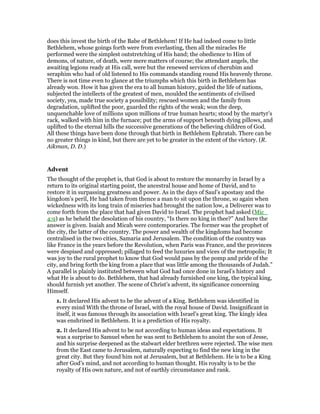 does this invest the birth of the Babe of Bethlehem! If He had indeed come to little
Bethlehem, whose goings forth were from everlasting, then all the miracles He
performed were the simplest outstretching of His hand; the obedience to Him of
demons, of nature, of death, were mere matters of course; the attendant angels, the
awaiting legions ready at His call, were but the renewed services of cherubim and
seraphim who had of old listened to His commands standing round His heavenly throne.
There is not time even to glance at the triumphs which this birth in Bethlehem has
already won. How it has given the era to all human history, guided the life of nations,
subjected the intellects of the greatest of men, moulded the sentiments of civilised
society, yea, made true society a possibility; rescued women and the family from
degradation, uplifted the poor, guarded the rights of the weak; won the deep,
unquenchable love of millions upon millions of true human hearts; stood by the martyr’s
rack, walked with him in the furnace; put the arms of support beneath dying pillows, and
uplifted to the eternal hills the successive generations of the believing children of God.
All these things have been done through that birth in Bethlehem Ephratah. There can be
no greater things in kind, but there are yet to be greater in the extent of the victory. (R.
Aikman, D. D.)
Advent
The thought of the prophet is, that God is about to restore the monarchy in Israel by a
return to its original starting point, the ancestral house and home of David, and to
restore it in surpassing greatness and power. As in the days of Saul’s apostasy and the
kingdom’s peril, He had taken from thence a man to sit upon the throne, so again when
wickedness with its long train of miseries had brought the nation low, a Deliverer was to
come forth from the place that had given David to Israel. The prophet had asked (Mic_
4:9) as he beheld the desolation of his country, “Is there no king in thee?” And here the
answer is given. Isaiah and Micah were contemporaries. The former was the prophet of
the city, the latter of the country. The power and wealth of the kingdoms had become
centralised in the two cities, Samaria and Jerusalem. The condition of the country was
like France in the years before the Revolution, when Paris was France, and the provinces
were despised and oppressed; pillaged to feed the luxuries and vices of the metropolis; It
was joy to the rural prophet to know that God would pass by the pomp and pride of the
city, and bring forth the king from a place that was little among the thousands of Judah.”
A parallel is plainly instituted between what God had once done in Israel’s history and
what He is about to do. Bethlehem, that had already furnished one king, the typical king,
should furnish yet another. The scene of Christ’s advent, its significance concerning
Himself.
1. It declared His advent to be the advent of a King. Bethlehem was identified in
every mind With the throne of Israel, with the royal house of David. Insignificant in
itself, it was famous through its association with Israel’s great king. The kingly idea
was enshrined in Bethlehem. It is a prediction of His royalty.
2. It declared His advent to be not according to human ideas and expectations. It
was a surprise to Samuel when he was sent to Bethlehem to anoint the son of Jesse,
and his surprise deepened as the stalwart elder brethren were rejected. The wise men
from the East came to Jerusalem, naturally expecting to find the new king in the
great city. But they found him not at Jerusalem, but at Bethlehem. He is to be a King
after God’s mind, and not according to human thought. His royalty is to be the
royalty of His own nature, and not of earthly circumstance and rank.
 