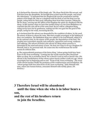 3. It declared the character of His kingly rule. “He chose David also His servant, and
took him from the sheepfolds. He brought him to feed Jacob His people, and Israel
His inheritance.” It intimated that his shepherd life was the preparation and the
pattern of his kingly life, that as a shepherd with his flock so was the king over his
people; ruling them for their good, defending them from their enemies, risking his
life for them, carrying into the affairs of his kingdom the spirit of a shepherd with his
sheep. In like manner when we hear that another King is to rise from Bethlehem we
conclude that His rule will be of the same kind. He too will be a Shepherd King,
ruling not by force but by gentleness, seeking not His own gain but the good of His
people, caring for the weak, recovering the lost.
4. It declared that His advent was demanded by the condition of others, by the need,
the misery of those to whom He came. Men have sought sovereignty at the bidding of
their own ambition. The Bethlehem King was called to it by God Himself, called to it
by the national crisis, by the misery of the people, the degradation of the land. The
prophet sees everywhere anarchy and confusion, oppression and wrong, weakness
and suffering. The advent of Christ is the advent of a King whose presence is
demanded by the need and misery of men. He does not come to set up a kingdom for
Himself, that is, for personal ends. He comes into the world because the world
cannot do without Him.
5. The unprecedented greatness of the future King, “whose goings forth have been
from of old, from everlasting.” Coming into the world centuries after David had
fallen on sleep, He is yet before David. He is David’s Lord as well as David’s Son. His
advent is the manifestation of One whose nature knows neither youth nor age, whose
sovereignty has no beginning and no end. “From of old, from everlasting.” The scene
of His advent teaches chiefly the greatness of His condescension and humiliation. He
“whose goings forth have been from of old, from everlasting,” links Himself with
time, enters into human history, associates Himself with earthly places. (W.
Perkins.)
3 Therefore Israel will be abandoned
until the time when she who is in labor bears a
son,
and the rest of his brothers return
to join the Israelites.
 