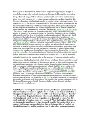 turn is given to the expression, rather “for the purpose of suggesting the thought of a
crowd of people pressing anxiously together, as distinguished from ge
dūd, an invading
troop.” The verb hithgōdēd does not mean here to scratch one's self or make incisions
(Deu_14:1, etc.), but, as in Jer_5:7, to press or crowd together; and the thought is this:
Now crowd together with fear in a troop, for he (sc., the enemy) sets, or prepares, a siege
against us. In ‫ינוּ‬ ֵ‫ל‬ ָ‫ע‬ the prophet includes himself in the nation as being a member of it. He
finds himself in spirit along with the people besieged Zion. The siege leads to conquest;
for it is only in consequence of this that the judge of Israel can be smitten with the rod
upon the cheek, i.e., be shamefully ill treated (compare 1Ki_22:24; Psa_3:8; Job_16:10).
The judge of Israel, whether the king or the Israelitish judges comprehended in one,
cannot be thought of as outside the city at the time when the city is besieged. Of all the
different effects of the siege of the city the prophet singles out only this one, viz., the ill-
treatment of the judge, because “nothing shows more clearly how much misery and
shame Israel will have to endure for its present sins” (Caspari). “The judge of Israel” is
the person holding the highest office in Israel. This might be the king, as in Amo_2:3 (cf.
1Sa_8:5-6, 1Sa_8:20), since the Israelitish king was the supreme judge in Israel, or the
true possessor of the judicial authority and dignity. But the expression is hardly to be
restricted to the king, still less is it meant in distinction from the king, as pointing back
to the time when Israel had no king, and was only governed by judges; but the judge
stands for the king here, on the one hand with reference to the threat in Mic_3:1, Mic_
3:9, Mic_3:11, where the heads and princes of Israel are described as unjust and ungodly
judges, and on the other hand as an antithesis to mōshēl in Mic_5:2. As the Messiah is
not called king there, but mōshēl, ruler, as the possessor of supreme authority; so here
the possessor of judicial authority is called shōphēt, to indicate the reproach which would
fall upon the king and the leaders of the nation on account of their unrighteousness. The
threat in this verse does not refer, however, to the Roman invasion. Such an idea can
only be connected with the assumption already refuted, that Mic_4:11-13 point to the
times of the Maccabees, and no valid argument can be adduced to support it. In the
verse before us the prophet reverts to the oppression predicted in Mic_4:9 and Mic_
4:10, so that the remarks already made in Mic_4:10 apply to the fulfilment of what is
predicted here. The principal fulfilment occurred in the Chaldaean period; but the
fulfilment was repeated in every succeeding siege of Jerusalem until the destruction of
the city by the Romans. For, according to Mic_5:3, Israel will be given up to the power of
the empire of the world until the coming of the Messiah; that is to say, not merely till His
birth or public appearance, but till the nation shall accept the Messiah, who has
appeared as its own Redeemer.
CALVI , "To encourage the faithful to patience, the Prophet again reminds them
that hard and severe time was nigh; for it was needful to put them in mind often of
the approaching calamity, lest terror should wholly discourage them. As then there
was danger from despair, the Prophet often repeats what he has already said of
God’s judgment, which was then suspending over the people of Israel. And this
mode and order of teaching ought to be observed. When the Prophets threaten us,
or denounce the punishment we have deserved, we either become torpid, or grow
angry with God, and murmur: but when they set forth any thing of comfort, we
then indulge ourselves and become too secure. It is therefore necessary to connect
 
