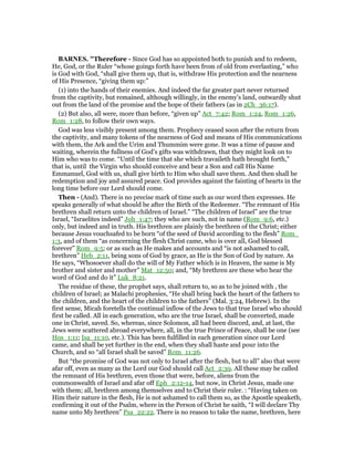 BAR ES. "Therefore - Since God has so appointed both to punish and to redeem,
He, God, or the Ruler “whose goings forth have been from of old from everlasting,” who
is God with God, “shall give them up, that is, withdraw His protection and the nearness
of His Presence, “giving them up:”
(1) into the hands of their enemies. And indeed the far greater part never returned
from the captivity, but remained, although willingly, in the enemy’s land, outwardly shut
out from the land of the promise and the hope of their fathers (as in 2Ch_36:17).
(2) But also, all were, more than before, “given up” Act_7:42; Rom_1:24, Rom_1:26,
Rom_1:28, to follow their own ways.
God was less visibly present among them. Prophecy ceased soon after the return from
the captivity, and many tokens of the nearness of God and means of His communications
with them, the Ark and the Urim and Thummim were gone. It was a time of pause and
waiting, wherein the fullness of God’s gifts was withdrawn, that they might look on to
Him who was to come. “Until the time that she which travaileth hath brought forth,”
that is, until the Virgin who should conceive and bear a Son and call His Name
Emmanuel, God with us, shall give birth to Him who shall save them. And then shall be
redemption and joy and assured peace. God provides against the fainting of hearts in the
long time before our Lord should come.
Then - (And). There is no precise mark of time such as our word then expresses. He
speaks generally of what should be after the Birth of the Redeemer. “The remnant of His
brethren shall return unto the children of Israel.” “The children of Israel” are the true
Israel, “Israelites indeed” Joh_1:47; they who are such, not in name (Rom_9:6, etc.)
only, but indeed and in truth. His brethren are plainly the brethren of the Christ; either
because Jesus vouchsafed to be born “of the seed of David according to the flesh” Rom_
1:3, and of them “as concerning the flesh Christ came, who is over all, God blessed
forever” Rom_9:5; or as such as He makes and accounts and “is not ashamed to call,
brethren” Heb_2:11, being sons of God by grace, as He is the Son of God by nature. As
He says, “Whosoever shall do the will of My Father which is in Heaven, the same is My
brother and sister and mother” Mat_12:50; and, “My brethren are these who hear the
word of God and do it” Luk_8:21.
The residue of these, the prophet says, shall return to, so as to be joined with , the
children of Israel; as Malachi prophesies, “He shall bring back the heart of the fathers to
the children, and the heart of the children to the fathers” (Mal. 3:24, Hebrew). In the
first sense, Micah foretells the continual inflow of the Jews to that true Israel who should
first be called. All in each generation, who are the true Israel, shall be converted, made
one in Christ, saved. So, whereas, since Solomon, all had been discord, and, at last, the
Jews were scattered abroad everywhere, all, in the true Prince of Peace, shall be one (see
Hos_1:11; Isa_11:10, etc.). This has been fulfilled in each generation since our Lord
came, and shall be yet further in the end, when they shall haste and pour into the
Church, and so “all Israel shall be saved” Rom_11:26.
But “the promise of God was not only to Israel after the flesh, but to all” also that were
afar off, even as many as the Lord our God should call Act_2:39. All these may be called
the remnant of His brethren, even those that were, before, aliens from the
commonwealth of Israel and afar off Eph_2:12-14, but now, in Christ Jesus, made one
with them; all, brethren among themselves and to Christ their ruler. : “Having taken on
Him their nature in the flesh, He is not ashamed to call them so, as the Apostle speaketh,
confirming it out of the Psalm, where in the Person of Christ he saith, “I will declare Thy
name unto My brethren” Psa_22:22. There is no reason to take the name, brethren, here
 