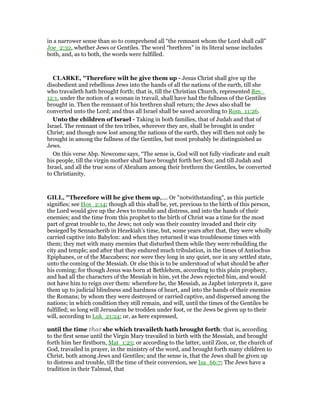in a narrower sense than so to comprehend all “the remnant whom the Lord shall call”
Joe_2:32, whether Jews or Gentiles. The word “brethren” in its literal sense includes
both, and, as to both, the words were fulfilled.
CLARKE, "Therefore wilt he give them up - Jesus Christ shall give up the
disobedient and rebellious Jews into the hands of all the nations of the earth, till she
who travaileth hath brought forth; that is, till the Christian Church, represented Rev_
12:1, under the notion of a woman in travail, shall have had the fullness of the Gentiles
brought in. Then the remnant of his brethren shall return; the Jews also shall be
converted unto the Lord; and thus all Israel shall be saved according to Rom_11:26.
Unto the children of Israel - Taking in both families, that of Judah and that of
Israel. The remnant of the ten tribes, wherever they are, shall be brought in under
Christ; and though now lost among the nations of the earth, they will then not only be
brought in among the fullness of the Gentiles, but most probably be distinguished as
Jews.
On this verse Abp. Newcome says, “The sense is, God will not fully vindicate and exalt
his people, till the virgin mother shall have brought forth her Son; and till Judah and
Israel, and all the true sons of Abraham among their brethren the Gentiles, be converted
to Christianity.
GILL, "Therefore will he give them up,.... Or "notwithstanding", as this particle
signifies; see Hos_2:14; though all this shall be, yet, previous to the birth of this person,
the Lord would give up the Jews to trouble and distress, and into the hands of their
enemies; and the time from this prophet to the birth of Christ was a time for the most
part of great trouble to, the Jews; not only was their country invaded and their city
besieged by Sennacherib in Hezekiah's time, but, some years after that, they were wholly
carried captive into Babylon: and when they returned it was troublesome times with
them; they met with many enemies that disturbed them while they were rebuilding the
city and temple; and after that they endured much tribulation, in the times of Antiochus
Epiphanes, or of the Maccabees; nor were they long in any quiet, nor in any settled state,
unto the coming of the Messiah. Or else this is to be understood of what should be after
his coming; for though Jesus was born at Bethlehem, according to this plain prophecy,
and had all the characters of the Messiah in him, yet the Jews rejected him, and would
not have him to reign over them: wherefore he, the Messiah, as Japhet interprets it, gave
them up to judicial blindness and hardness of heart, and into the hands of their enemies
the Romans; by whom they were destroyed or carried captive, and dispersed among the
nations; in which condition they still remain, and will, until the times of the Gentiles be
fulfilled; so long will Jerusalem be trodden under foot, or the Jews be given up to their
will, according to Luk_21:24; or, as here expressed,
until the time that she which travaileth hath brought forth: that is, according
to the first sense until the Virgin Mary travailed in birth with the Messiah, and brought
forth him her firstborn, Mat_1:25; or according to the latter, until Zion, or, the church of
God, travailed in prayer, in the ministry of the word, and brought forth many children to
Christ, both among Jews and Gentiles; and the sense is, that the Jews shall be given up
to distress and trouble, till the time of their conversion, see Isa_66:7; The Jews have a
tradition in their Talmud, that
 