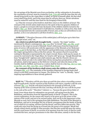 the out-goings of the Messiah were from everlasting, yet the redemption in Jerusalem,
the consolation of Israel, must be waited for (Luk_2:25-38) until the time that she who
should bring forth (so the virgin Mary is called, as Christ is himself called, He that shall
come) shall bring forth; and in the mean time he will give them up. Divine salvations
must be waited for until the time fixed for the bringing of them forth.
(3.) That the remnant of his brethren shall then return to the children of Israel. The
remnant of the Jewish nation shall return to the spirit of the true genuine children of
Israel, a people in covenant with God; the hearts of the children shall be turned to the
fathers, Mal_4:6. Some understand it of all believers, Gentiles as well as Jews; they shall
all be incorporated into the commonwealth of Israel; and, as they are all brethren to one
another, so he is not ashamed to call them brethren, Heb_2:11.
JAMISO , "“Therefore (because of His settled plan) will God give up to their foes
His people Israel, until,” etc.
she which travaileth hath brought forth — namely, “the virgin” mother,
mentioned by Micah’s contemporary, Isa_7:14. Zion “in travail” (Mic_4:9, Mic_4:10)
answers to the virgin in travail of Messiah. Israel’s deliverance from her long travail-
pains of sorrow will synchronize with the appearance of the Messiah as her Redeemer
(Rom_11:26) in the last days, as the Church’s spiritual deliverance synchronized with
the virgin’s giving birth to Him at His first advent. The ancient Church’s travail-like
waiting for Messiah is represented by the virgin’s travail. Hence, both may be meant. It
cannot be restricted to the Virgin Mary: for Israel is still “given up,” though Messiah has
been “brought forth” eighteen and a half centuries ago. But the Church’s throes are
included, which are only to be ended when Christ, having been preached for a witness to
all nations, shall at last appear as the Deliverer of Jacob, and when the times of the
Gentiles shall be fulfilled, and Israel as a nation shall be born in a day (Isa_66:7-11; Luk_
21:24; Rev_12:1, Rev_12:2, Rev_12:4; compare Rom_8:22).
the remnant of his brethren shall return unto the children of Israel —
(Compare Mic_4:7). The remainder of the Israelites dispersed in foreign lands shall
return to join their countrymen in Canaan. The Hebrew for “unto” is, literally, “upon,”
implying superaddition to those already gathered.
K&D 3-4, "“Therefore will He give them up until the time when a travailing woman
hath brought forth, and the remnant of His brethren will return, together with the sons
of Israel. Mic_5:4. And He will stand and feed in the strength of Jehovah, in the
majesty of the name of Jehovah His God, and they will dwell, for now will He be great
to the ends of the earth.” “Therefore” (lâkhēn): i.e., “because the great divine Ruler of
Israel, from whom alone its redemption can proceed, will spring from the little
Bethlehem, and therefore from the degraded family of David” (Caspari). This is the
correct explanation; for the reason why Israel is to be given up to the power of the
nations of the world, and not to be rescued earlier, does not lie in the appearance of the
Messiah as such, but in His springing from little Bethlehem. The birth of the Messiah in
Bethlehem, and not in Jerusalem the city of David, presupposes that the family of David,
out of which it is to spring, will have lost the throne, and have fallen into poverty. This
could only arise from the giving up of Israel into the power of its enemies. Micah had
already stated clearly enough in what precedes, that this fate would fall upon the nation
and the royal house of David, on account of its apostasy from the Lord; so that he could
overlook this here, and give prominence to the other side alone, namely to the fact that,
 