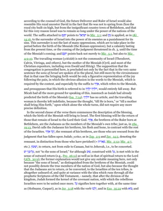 according to the counsel of God, the future Deliverer and Ruler of Israel would also
resemble His royal ancestor David in the fact that He was not to spring from Zion the
royal city built on high, but from the insignificant country town of Bethlehem, and that
for this very reason Israel was to remain so long under the power of the nations of the
world. The suffix attached to ‫ם‬ֵ‫נ‬ ְ ִ‫י‬ points to ‫ל‬ ֵ‫א‬ ָ‫ר‬ ְ‫שׂ‬ִ‫י‬ in Mic_5:1; and ‫ן‬ ַ‫ת‬ָ‫נ‬ is applied, as in 1Ki_
14:16, to the surrender of Israel into the power of its enemies as a punishment for its
sins. This surrender is not the last of many oppressions, which are to take place in the
period before the birth of the Messiah (the Roman oppression), but a calamity lasting
from the present time, or the coming of the judgment threatened in ch. 3, until the time
of the Messiah's coming; and ‫ם‬ֵ‫נ‬ ְ ִ‫י‬ points back not merely to Mic_5:1, but also to Mic_
4:9-10. The travailing woman (yōlēdâh) is not the community of Israel (Theodoret,
Calvin, Vitringa, and others), but the mother of the Messiah (Cyril, and most of the
Christian expositors, including even Ewald and Hitzig). The supposition that the
congregation is personified here, is precluded not only by the fact that in the very same
sentence the sons of Israel are spoken of in the plural, but still more by the circumstance
that in that case the bringing forth would be only a figurative representation of the joy
following the pain, in which the obvious allusion in the words to the Messiah, which is
required by the context, and especially by the suffix to ‫יו‬ ָ‫ח‬ ֶ‫,א‬ which refers to the Messiah,
and presupposes that His birth is referred to in ‫ה‬ ָ‫ד‬ ָ‫ל‬ָ‫י‬ ‫ה‬ ָ‫ד‬ ֵ‫,יוֹל‬ would entirely fall away. But
Micah had all the more ground for speaking of this, inasmuch as Isaiah had already
predicted the birth of the Messiah (Isa_7:14). ‫ה‬ ָ‫ד‬ ֵ‫יוֹל‬ has no article, and the travailing
woman is thereby left indefinite, because the thought, “till He is born,” or “till a mother
shall bring Him forth,” upon which alone the whole turns, did not require any more
precise definition.
In the second clause of the verse there commences the description of the blessing,
which the birth of the Messiah will bring to Israel. The first blessing will be the return of
those that remain of Israel to the Lord their God. ‫יו‬ ָ‫ח‬ ֶ‫,א‬ the brethren of the Ruler born at
Bethlehem, are the Judaeans as the members of the Messiah's own tribe; just as, in 2Sa_
19:13, David calls the Judaeans his brethren, his flesh and bone, in contrast with the rest
of the Israelites. ‫יו‬ ָ‫ח‬ ֶ‫א‬ ‫ר‬ ֶ‫ת‬ֶ‫,י‬ the remnant of his brethren, are those who are rescued from the
judgment that has fallen upon Judah; yether, as in Zep_2:9 and Zec_14:2, denoting the
remnant, in distinction from those who have perished (= ‫ית‬ ִ‫ר‬ ֵ‫א‬ ְ‫,שׁ‬ Mic_2:12; Mic_4:7,
etc.). ‫שׁוּבוּן‬ְ‫,י‬ to return, not from exile to Canaan, but to Jehovah, i.e., to be concerted.
‫ישׂ‬ ‫י‬ֵ‫ג‬ ְ ‫ל־‬ ַ‫,ע‬ not “to the sons of Israel;” for although ‫,שׁוּב‬ construed with ‫ל‬ ַ‫,ע‬ is met with in the
sense of outward return (e.g., Pro_26:11) as well as in that of spiritual return to the Lord
(2Ch_30:9), the former explanation would not give any suitable meaning here, not only
because “the sons of Israel,” as distinguished from the brethren of the Messiah, could
not possibly denote the true members of the nation of God, but also because the thought
that the Judaeans are to return, or be converted, to the Israelites of the ten tribes, is
altogether unheard of, and quite at variance with the idea which runs through all the
prophetic Scriptures of the Old Testament, - namely, that after the division of the
kingdom, Judah formed the kernel of the covenant nation, with which the rebellious
Israelites were to be united once more. ‫ל‬ ַ‫ע‬ signifies here together with, at the same time
as (Hofmann, Caspari), as in Jer_3:18 with the verb ‫כוּ‬ ְ‫ל‬ֵ‫,י‬ and in Exo_35:22 with ‫וֹא‬ ; and
 