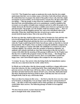 CALVI , "The Prophet here again so moderates his words, that the Jews might
understand, that they were to endure many evils before God relieved their miseries.
He wished then here to prepare the minds of the godly to bear evils, that they might
not despair in great troubles, nor be depressed by extreme fear. He then states these
two things, — that the people, as they deserved, would be heavily afflicted, — and
then that God, notwithstanding such severe punishment, would be mindful of his
covenant, so as to gather at length some remnants and not to suffer his people to be
wholly destroyed. He therefore promises a middle course between a prosperous state
and destruction. The people, says the Prophet, shall not continue entire. — How so?
For God will cut off the kingdom and the city; and yet he will afford relief to the
miserable: When they shall think that they are given up to entire ruin, he will
stretch forth his hand to them. This is the sum of the whole.
He then says that they shall be delivered up, that is, forsaken by God, until she who
is in travail bringeth forth (144) There are those who apply this to the blessed
virgin; as though Micah had said that the Jews were to look forward to the time
when the Virgin would bring forth Christ: but all may easily see that this is a forced
interpretation. The Prophet, I have no doubt, in using this similitude, compares the
body of the people to a woman with child. The similitude of a woman in travail is
variously applied. The wicked, when they promise to themselves impunity, are
suddenly and violently laid hold on: thus their destruction is like the travail of a
woman with child. But the meaning of this passage is different; for the Prophet says
that the Jews would be like pregnant women, for this reason, — that though they
would have to endure the greatest sorrows, there yet would follow a joyful and
happy issue. And Christ himself employs this example for the same purpose,
‘A woman,’ he says, ‘has sorrow when she brings forth, but immediately rejoices
when she sees a man born into the world,’ (John 16:21.)
So Micah says in this place, that the chosen people would have a happy deliverance
from their miseries, for they would bring forth. There shall indeed be the most
grievous sorrows, but their issue will be joy, that is, when they shall know that they
and their salvation had been the objects of God’s care, when they shall understand
that their chastisements had been useful to them. Until then she who is in travail
bringeth forth, God, he says, will forsake them
There are then two clauses in this verse; — the first is, that the Jews were for a time
to be forsaken, as though they were no longer under the power and protection of
God; — the other is that God would be always their guardian, for a bringing forth
would follow their sorrows. The following passage in Isaiah is of an opposite
character;
‘We have been in sorrow, we have been in travail,
and we brought forth wind,’ (Isaiah 26:18.)
 