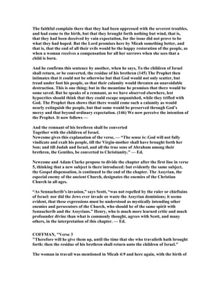 The faithful complain there that they had been oppressed with the severest troubles,
and had come to the birth, but that they brought forth nothing but wind, that is,
that they had been deceived by vain expectation, for the issue did not prove to be
what they had hoped. But the Lord promises here by Micah something better, and
that is, that the end of all their evils would be the happy restoration of the people, as
when a woman receives a compensation for all her sorrows when she sees that a
child is born.
And he confirms this sentence by another, when he says, To the children of Israel
shall return, or be converted, the residue of his brethren (145) The Prophet then
intimates that it could not be otherwise but that God would not only scatter, but
tread under foot his people, so that their calamity would threaten an unavoidable
destruction. This is one thing; but in the meantime he promises that there would be
some saved. But he speaks of a remnant, as we have observed elsewhere, lest
hypocrites should think that they could escape unpunished, while they trifled with
God. The Prophet then shows that there would come such a calamity as would
nearly extinguish the people, but that some would be preserved through God’s
mercy and that beyond ordinary expectation. (146) We now perceive the intention of
the Prophet. It now follows —
And the remnant of his brethren shall be converted
Together with the children of Israel.
ewcome gives this explanation of the verse, — “The sense is: God will not fully
vindicate and exalt his people, till the Virgin-mother shall have brought forth her
Son; and till Judah and Israel, and all the true sons of Abraham among their
brethren, the Gentiles, be converted to Christianity.” — Ed.
ewcome and Adam Clarke propose to divide the chapter after the first line in verse
5, thinking that a new subject is there introduced: but evidently the same subject,
the Gospel dispensation, is continued to the end of the chapter. The Assyrian, the
especial enemy of the ancient Church, designates the enemies of the Christian
Church in all ages.
“As Sennacherib’s invasion,” says Scott, “was not repelled by the ruler or chieftains
of Israel: nor did the Jews ever invade or waste the Assyrian dominions; it seems
evident, that these expressions must be understood as mystically intending other
enemies and persecutors of the Church, who should be of the same spirit with
Sennacherib and the Assyrians.” Henry, who is much more learned critic and much
profounder divine than what is commonly thought, agrees with Scott, and many
others, in the interpretation of this chapter. — Ed.
COFFMA , "Verse 3
"Therefore will he give them up, until the time that she who travaileth hath brought
forth: then the residue of his brethren shall return unto the children of Israel."
The woman in travail was mentioned in Micah 4:9 and here again, with the birth of
 