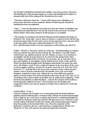the Messiah in Bethlehem included in the middle verses between these references,
thus binding the whole passage together as a unity and identifying the subject as
unequivocally that of the coming of the Messiah into the world.
"Therefore will be give them up ..." Israel will be given up to tribulation, yet
preserved in all of her sorrows, until her mission of delivering the Messiah to
mankind has been accomplished.
"Then ..." After the Messiah has been delivered, then the residue of rebellious and
scattered Israel shall find their way into the bosom of the true Israel "in Christ."
Homer Hailey's discerning comment on this passage is very helpful:
"The prophet was looking to the birth of Messiah and the kingdom that began on
Pentecost. The "great sign" seen by John on Patmos, a woman arrayed with the sun,
having the moon under her feet and a crown of stars upon her brow, who gave birth
to the man-child, is this same woman (Revelation 12:1-6)."[11]
(For a full discussion of this, see in my commentary on Revelation, pp. 264-272.)
COKE, "Micah 5:3. Therefore will he give them up— otwithstanding, he will give
them up, until the time that she that beareth, &c. The Hebrew word ‫יתנם‬ itneim,
rendered give up, signifies properly, says Dr. Sharpe, so to give, as to continue or
accomplish; and the pronoun them is to be referred to the goings-forth. These
proceedings, or goings-forth as of old, he was not to give up, or surrender, but to
give, and continue, or accomplish, until he should be born of the virgin; until she
which travaileth hath brought forth. Houbigant understands it in nearly the same
sense. The Hebrew word ‫יתר‬ ieter, rendered remnant, in the next clause of the verse,
is used to signify excellency, Genesis 49:3-4 and to excel, Job 4:21. Proverbs 12:26;
Proverbs 17:7. And that this is the sense of the word here seems evident, because
another word is used for remnant in the 7th and 8th verses. The word ‫ישׁובון‬
ieshubun, rendered to return, may without the vau, when different!y pointed,
signify to dwell; Psalms 23:6 and is translated in that sense by the LXX. Isai. xxl. 12.
According to these observations, the prophet may be understood as implying, "After
his birth, then shall his excellent brethren,—and not the remnant of his brethren,—
dwell among the children of Israel." These brethren are the disciples and
companions of the Lord, who are spoken of, Psalms 110 as eminent for worth and
excellence.
CO STABLE, "Verse 3
Yahweh would give the Israelites over to chastening until Israel had ended her
painful period of suffering (like a woman in labor, Micah 4:9) and she had brought
forth a child. In view of previous revelation about Israel"s continuing discipline by
God until her Redeemer appeared ( Micah 4:10), this seems to be a reference to the
second coming of Messiah, not His first coming. This interpretation gains support
from the promise in the last half of this verse. Then the remainder of the
Redeemer"s brethren, the Jews, will experience a regathering (cf. Micah 2:12;
Micah 4:6-7). They will return to the land and rejoin other Israelites.
 