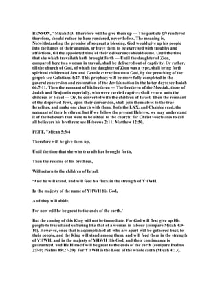 BE SO , "Micah 5:3. Therefore will he give them up — The particle ‫לכן‬ rendered
therefore, should rather be here rendered, nevertheless. The meaning is,
otwithstanding the promise of so great a blessing, God would give up his people
into the hands of their enemies, or leave them to be exercised with troubles and
afflictions, till the appointed time of their deliverance should come. Until the time
that she which travaileth hath brought forth — Until the daughter of Zion,
compared here to a woman in travail, shall be delivered out of captivity. Or rather,
till the church of God, of which the daughter of Zion was a type, shall bring forth
spiritual children of Jew and Gentile extraction unto God, by the preaching of the
gospel: see Galatians 4:27. This prophecy will be more fully completed in the
general conversion and restoration of the Jewish nation in the latter days: see Isaiah
66:7-11. Then the remnant of his brethren — The brethren of the Messiah, those of
Judah and Benjamin especially, who were carried captive; shall return unto the
children of Israel — Or, be converted with the children of Israel. Then the remnant
of the dispersed Jews, upon their conversion, shall join themselves to the true
Israelites, and make one church with them. Both the LXX. and Chaldee read, the
remnant of their brethren: but if we follow the present Hebrew, we may understand
it of the believers that were to be added to the church; for Christ vouchsafes to call
all believers his brethren: see Hebrews 2:11; Matthew 12:50.
PETT, "Micah 5:3-4
Therefore will he give them up,
Until the time that she who travails has brought forth,
Then the residue of his brethren,
Will return to the children of Israel.
‘And he will stand, and will feed his flock in the strength of YHWH,
In the majesty of the name of YHWH his God,
And they will abide,
For now will he be great to the ends of the earth.’
But the coming of this King will not be immediate. For God will first give up His
people to travail and suffering like that of a woman in labour (compare Micah 4:9-
10). However, once that is accomplished all who are apart will be gathered back to
their people, and the King will stand among them, and will feed them in the strength
of YHWH, and in the majesty of YHWH His God, and their continuance is
guaranteed, and He Himself will be great to the ends of the earth (compare Psalms
2:7-9; Psalms 89:27-29). For YHWH is the Lord of the whole earth (Micah 4:13).
 